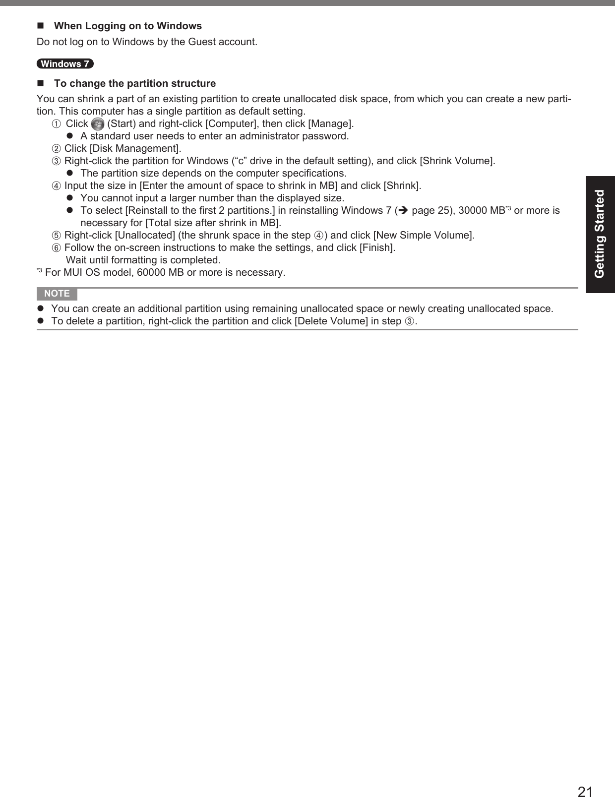 21Getting Started  When Logging on to WindowsDo not log on to Windows by the Guest account.  To change the partition structureYou can shrink a part of an existing partition to create unallocated disk space, from which you can create a new parti-tion. This computer has a single partition as default setting.A Click   (Start) and right-click [Computer], then click [Manage].  A standard user needs to enter an administrator password.B Click [Disk Management].C Right-click the partition for Windows (“c” drive in the default setting), and click [Shrink Volume].  The partition size depends on the computer speciﬁ cations.D Input the size in [Enter the amount of space to shrink in MB] and click [Shrink].  You cannot input a larger number than the displayed size.  To select [Reinstall to the ﬁ rst 2 partitions.] in reinstalling Windows 7 ( page 25), 30000 MB*3 or more is necessary for [Total size after shrink in MB].E Right-click [Unallocated] (the shrunk space in the step D) and click [New Simple Volume].F Follow the on-screen instructions to make the settings, and click [Finish].Wait until formatting is completed.*3 For MUI OS model, 60000 MB or more is necessary. NOTE   You can create an additional partition using remaining unallocated space or newly creating unallocated space.  To delete a partition, right-click the partition and click [Delete Volume] in step C.