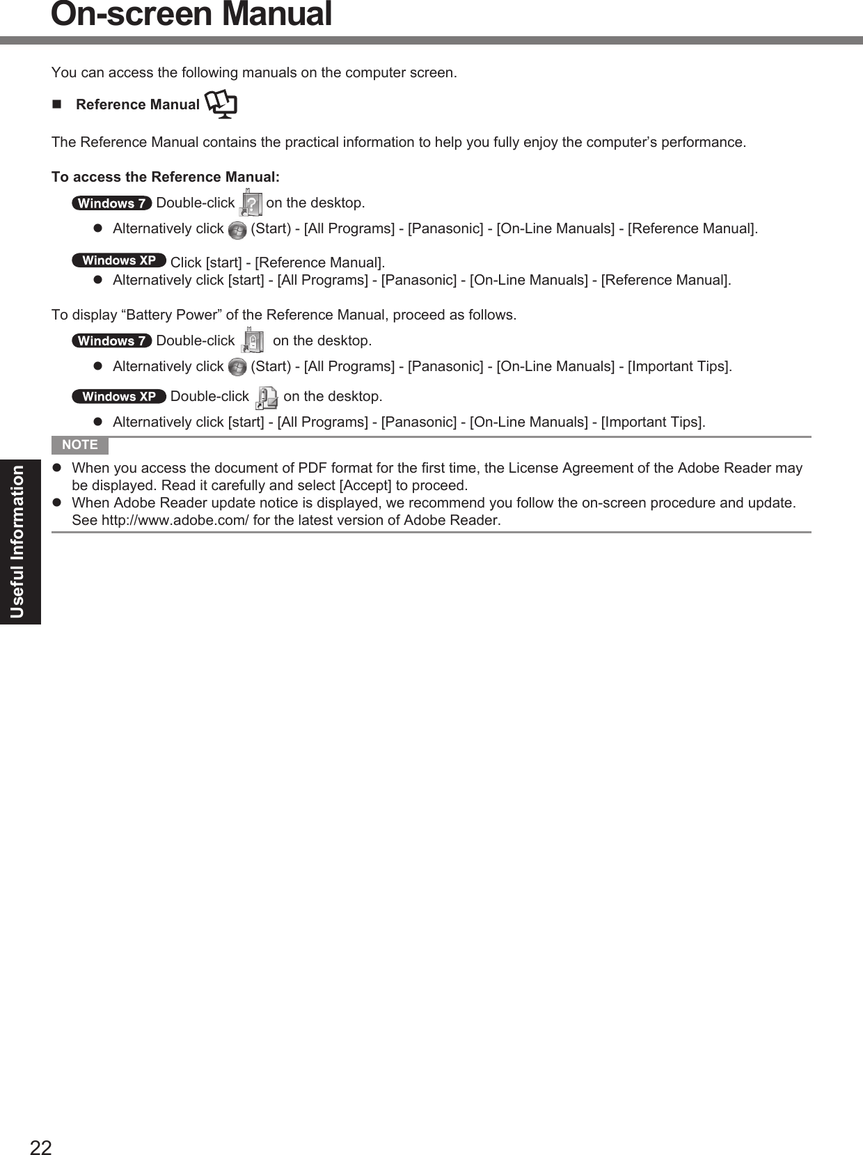 22Useful InformationOn-screen ManualYou can access the following manuals on the computer screen. Reference Manual The Reference Manual contains the practical information to help you fully enjoy the computer’s performance.To access the Reference Manual: Double-click   on the desktop. Alternatively click   (Start) - [All Programs] - [Panasonic] - [On-Line Manuals] - [Reference Manual]. Click [start] - [Reference Manual].  Alternatively click [start] - [All Programs] - [Panasonic] - [On-Line Manuals] - [Reference Manual].To display “Battery Power” of the Reference Manual, proceed as follows. Double-click   on the desktop. Alternatively click   (Start) - [All Programs] - [Panasonic] - [On-Line Manuals] - [Important Tips]. Double-click   on the desktop.  Alternatively click [start] - [All Programs] - [Panasonic] - [On-Line Manuals] - [Important Tips]. NOTE   When you access the document of PDF format for the ﬁ rst time, the License Agreement of the Adobe Reader may be displayed. Read it carefully and select [Accept] to proceed.  When Adobe Reader update notice is displayed, we recommend you follow the on-screen procedure and update.See http://www.adobe.com/ for the latest version of Adobe Reader.