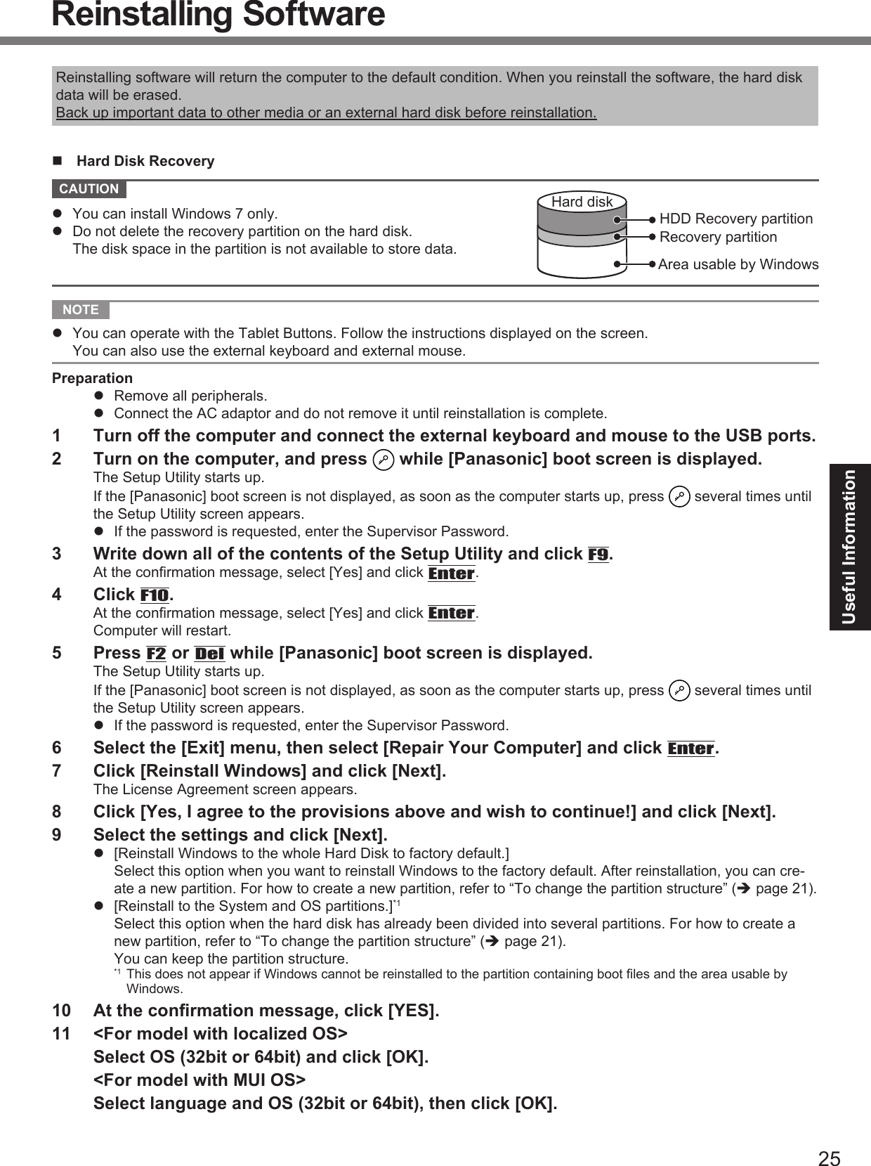 25Useful InformationReinstalling SoftwareReinstalling software will return the computer to the default condition. When you reinstall the software, the hard disk data will be erased.Back up important data to other media or an external hard disk before reinstallation.  Hard Disk Recovery CAUTION Area usable by WindowsHard diskHDD Recovery partitionRecovery partition  You can install Windows 7 only.  Do not delete the recovery partition on the hard disk.The disk space in the partition is not available to store data. NOTE   You can operate with the Tablet Buttons. Follow the instructions displayed on the screen.You can also use the external keyboard and external mouse.Preparation  Remove all peripherals.  Connect the AC adaptor and do not remove it until reinstallation is complete.1  Turn off the computer and connect the external keyboard and mouse to the USB ports.2  Turn on the computer, and press   while [Panasonic] boot screen is displayed.The Setup Utility starts up.If the [Panasonic] boot screen is not displayed, as soon as the computer starts up, press   several times until the Setup Utility screen appears.  If the password is requested, enter the Supervisor Password.3  Write down all of the contents of the Setup Utility and click F9.At the conﬁ rmation message, select [Yes] and click Enter.4 Click F10.At the conﬁ rmation message, select [Yes] and click Enter.Computer will restart.5 Press F2 or Del while [Panasonic] boot screen is displayed.The Setup Utility starts up.If the [Panasonic] boot screen is not displayed, as soon as the computer starts up, press   several times until the Setup Utility screen appears.  If the password is requested, enter the Supervisor Password.6  Select the [Exit] menu, then select [Repair Your Computer] and click Enter.7  Click [Reinstall Windows] and click [Next].The License Agreement screen appears.8  Click [Yes, I agree to the provisions above and wish to continue!] and click [Next].9  Select the settings and click [Next].  [Reinstall Windows to the whole Hard Disk to factory default.]Select this option when you want to reinstall Windows to the factory default. After reinstallation, you can cre-ate a new partition. For how to create a new partition, refer to “To change the partition structure” ( page 21).  [Reinstall to the System and OS partitions.]*1Select this option when the hard disk has already been divided into several partitions. For how to create a new partition, refer to “To change the partition structure” ( page 21).You can keep the partition structure.*1 This does not appear if Windows cannot be reinstalled to the partition containing boot ﬁ les and the area usable by Windows.10  At the conﬁ rmation message, click [YES].11  &lt;For model with localized OS&gt;  Select OS (32bit or 64bit) and click [OK].  &lt;For model with MUI OS&gt;  Select language and OS (32bit or 64bit), then click [OK].