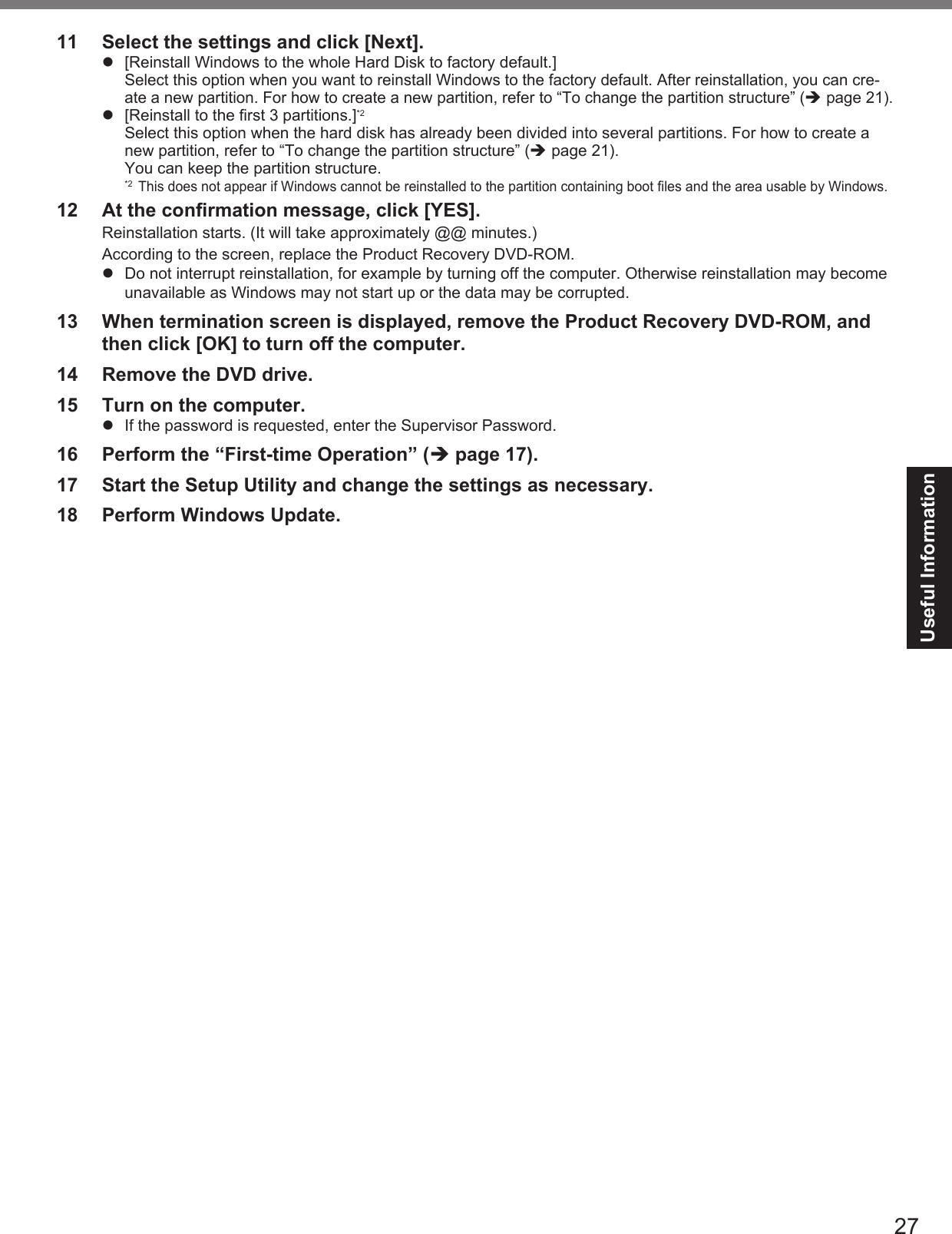 27Useful Information11  Select the settings and click [Next].  [Reinstall Windows to the whole Hard Disk to factory default.]Select this option when you want to reinstall Windows to the factory default. After reinstallation, you can cre-ate a new partition. For how to create a new partition, refer to “To change the partition structure” ( page 21).  [Reinstall to the ﬁ rst 3 partitions.]*2Select this option when the hard disk has already been divided into several partitions. For how to create a new partition, refer to “To change the partition structure” ( page 21).You can keep the partition structure.*2 This does not appear if Windows cannot be reinstalled to the partition containing boot ﬁ les and the area usable by Windows.12  At the conﬁ rmation message, click [YES].Reinstallation starts. (It will take approximately @@ minutes.)According to the screen, replace the Product Recovery DVD-ROM.  Do not interrupt reinstallation, for example by turning off the computer. Otherwise reinstallation may become unavailable as Windows may not start up or the data may be corrupted.13  When termination screen is displayed, remove the Product Recovery DVD-ROM, and then click [OK] to turn off the computer.14  Remove the DVD drive.15  Turn on the computer.  If the password is requested, enter the Supervisor Password.16  Perform the “First-time Operation” ( page 17).17  Start the Setup Utility and change the settings as necessary.18  Perform Windows Update.