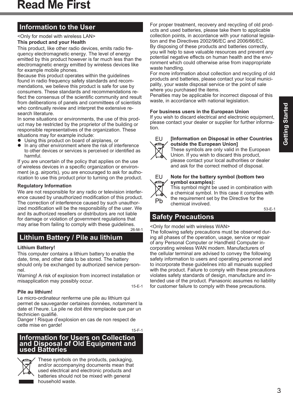 3Getting StartedRead Me FirstInformation to the User&lt;Only for model with wireless LAN&gt;This product and your HealthThis product, like other radio devices, emits radio fre-quency electromagnetic energy. The level of energy emitted by this product however is far much less than the electromagnetic energy emitted by wireless devices like for example mobile phones.Because this product operates within the guidelines found in radio frequency safety standards and recom-mendations, we believe this product is safe for use by consumers. These standards and recommendations re-ﬂ ect the consensus of the scientiﬁ c community and result from deliberations of panels and committees of scientists who continually review and interpret the extensive re-search literature.In some situations or environments, the use of this prod-uct may be restricted by the proprietor of the building or responsible representatives of the organization. These situations may for example include:  Using this product on board of airplanes, or In any other environment where the risk of interference to other devices or services is perceived or identiﬁ ed as harmful.If you are uncertain of the policy that applies on the use of wireless devices in a speciﬁ c organization or environ-ment (e.g. airports), you are encouraged to ask for autho-rization to use this product prior to turning on the product.Regulatory InformationWe are not responsible for any radio or television interfer-ence caused by unauthorized modiﬁ cation of this product. The correction of interference caused by such unauthor-ized modiﬁ cation will be the responsibility of the user. We and its authorized resellers or distributors are not liable for damage or violation of government regulations that may arise from failing to comply with these guidelines.26-M-1Lithium Battery / Pile au lithiumLithium Battery!This computer contains a lithium battery to enable the date, time, and other data to be stored. The battery should only be exchanged by authorized service person-nel.Warning! A risk of explosion from incorrect installation or misapplication may possibly occur.15-E-1Pile au lithium!Le micro-ordinateur renferme une pile au lithium qui permet de sauvegarder certaines données, notamment la date et l’heure. La pile ne doit être remplacée que par un technicien qualiﬁ é.Danger ! Risque d’explosion en cas de non respect de cette mise en garde!15-F-1Information for Users on Collection and Disposal of Old Equipment and used BatteriesThese symbols on the products, packaging, and/or accompanying documents mean that used electrical and electronic products and batteries should not be mixed with general household waste.For proper treatment, recovery and recycling of old prod-ucts and used batteries, please take them to applicable collection points, in accordance with your national legisla-tion and the Directives 2002/96/EC and 2006/66/EC.By disposing of these products and batteries correctly, you will help to save valuable resources and prevent any potential negative effects on human health and the envi-ronment which could otherwise arise from inappropriate waste handling.For more information about collection and recycling of old products and batteries, please contact your local munici-pality, your waste disposal service or the point of sale where you purchased the items.Penalties may be applicable for incorrect disposal of this waste, in accordance with national legislation.For business users in the European UnionIf you wish to discard electrical and electronic equipment, please contact your dealer or supplier for further informa-tion.[Information on Disposal in other Countries outside the European Union]These symbols are only valid in the European Union. If you wish to discard this product, please contact your local authorities or dealer and ask for the correct method of disposal.Note for the battery symbol (bottom two symbol examples):This symbol might be used in combination with a chemical symbol. In this case it complies with the requirement set by the Directive for the chemical involved. 53-E-1 Safety Precautions&lt;Only for model with wireless WAN&gt;The following safety precautions must be observed dur-ing all phases of the operation, usage, service or repair of any Personal Computer or Handheld Computer in-corporating wireless WAN modem. Manufacturers of the cellular terminal are advised to convey the following safety information to users and operating personnel and to incorporate these guidelines into all manuals supplied with the product. Failure to comply with these precautions violates safety standards of design, manufacture and in-tended use of the product. Panasonic assumes no liability for customer failure to comply with these precautions.