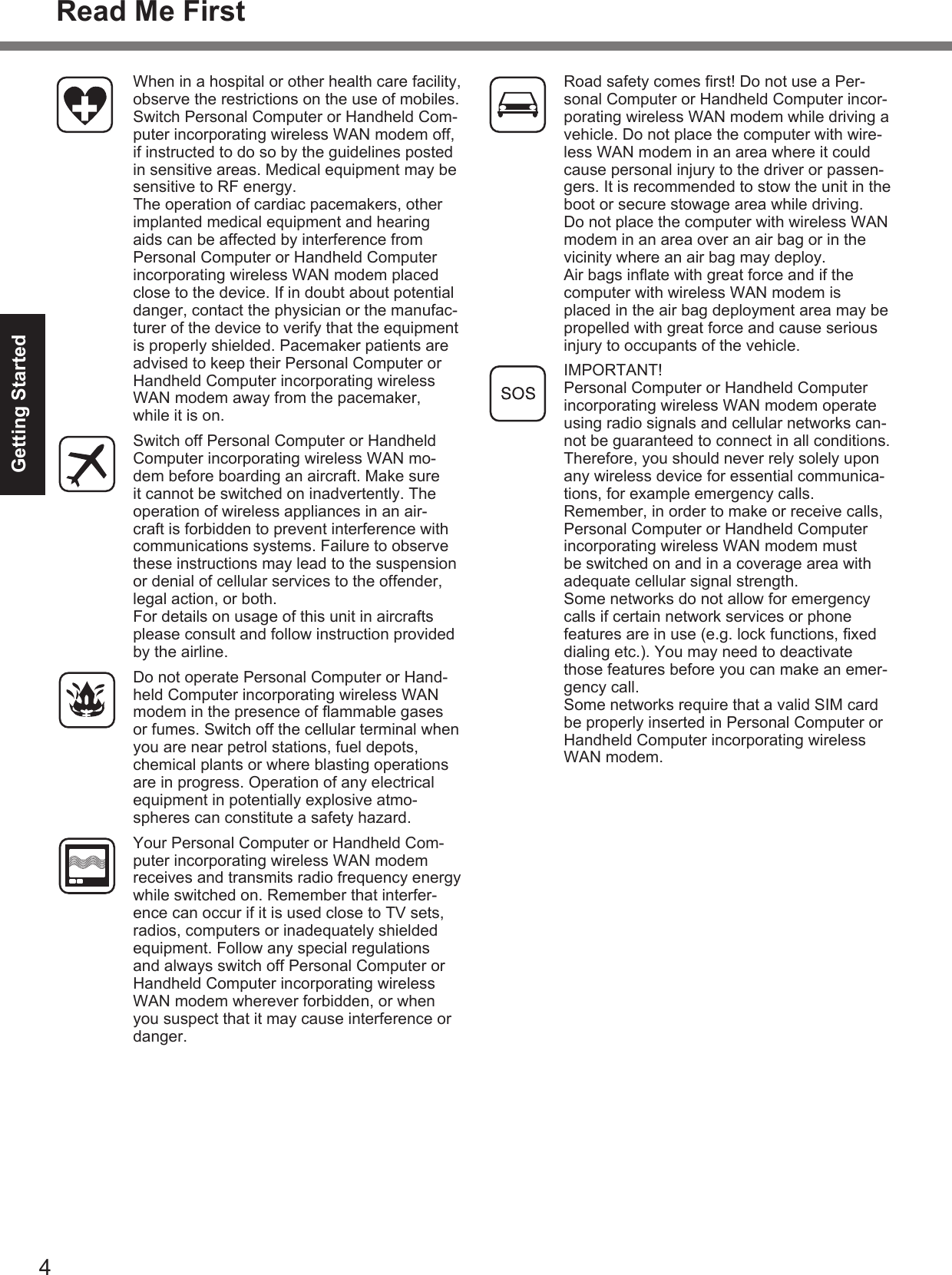 4Getting StartedRead Me FirstWhen in a hospital or other health care facility, observe the restrictions on the use of mobiles. Switch Personal Computer or Handheld Com-puter incorporating wireless WAN modem off, if instructed to do so by the guidelines posted in sensitive areas. Medical equipment may be sensitive to RF energy.The operation of cardiac pacemakers, other implanted medical equipment and hearing aids can be affected by interference from Personal Computer or Handheld Computer incorporating wireless WAN modem placed close to the device. If in doubt about potential danger, contact the physician or the manufac-turer of the device to verify that the equipment is properly shielded. Pacemaker patients are advised to keep their Personal Computer or Handheld Computer incorporating wireless WAN modem away from the pacemaker, while it is on.Switch off Personal Computer or Handheld Computer incorporating wireless WAN mo-dem before boarding an aircraft. Make sure it cannot be switched on inadvertently. The operation of wireless appliances in an air-craft is forbidden to prevent interference with communications systems. Failure to observe these instructions may lead to the suspension or denial of cellular services to the offender, legal action, or both.For details on usage of this unit in aircrafts please consult and follow instruction provided by the airline.Do not operate Personal Computer or Hand-held Computer incorporating wireless WAN modem in the presence of ﬂ ammable gases or fumes. Switch off the cellular terminal when you are near petrol stations, fuel depots, chemical plants or where blasting operations are in progress. Operation of any electrical equipment in potentially explosive atmo-spheres can constitute a safety hazard.Your Personal Computer or Handheld Com-puter incorporating wireless WAN modem receives and transmits radio frequency energy while switched on. Remember that interfer-ence can occur if it is used close to TV sets, radios, computers or inadequately shielded equipment. Follow any special regulations and always switch off Personal Computer or Handheld Computer incorporating wireless WAN modem wherever forbidden, or when you suspect that it may cause interference or danger.Road safety comes ﬁ rst! Do not use a Per-sonal Computer or Handheld Computer incor-porating wireless WAN modem while driving a vehicle. Do not place the computer with wire-less WAN modem in an area where it could cause personal injury to the driver or passen-gers. It is recommended to stow the unit in the boot or secure stowage area while driving. Do not place the computer with wireless WAN modem in an area over an air bag or in the vicinity where an air bag may deploy.Air bags inﬂ ate with great force and if the computer with wireless WAN modem is placed in the air bag deployment area may be propelled with great force and cause serious injury to occupants of the vehicle.IMPORTANT!Personal Computer or Handheld Computer incorporating wireless WAN modem operate using radio signals and cellular networks can-not be guaranteed to connect in all conditions. Therefore, you should never rely solely upon any wireless device for essential communica-tions, for example emergency calls.Remember, in order to make or receive calls, Personal Computer or Handheld Computer incorporating wireless WAN modem must be switched on and in a coverage area with adequate cellular signal strength.Some networks do not allow for emergency calls if certain network services or phone features are in use (e.g. lock functions, ﬁ xed dialing etc.). You may need to deactivate those features before you can make an emer-gency call.Some networks require that a valid SIM card be properly inserted in Personal Computer or Handheld Computer incorporating wireless WAN modem.