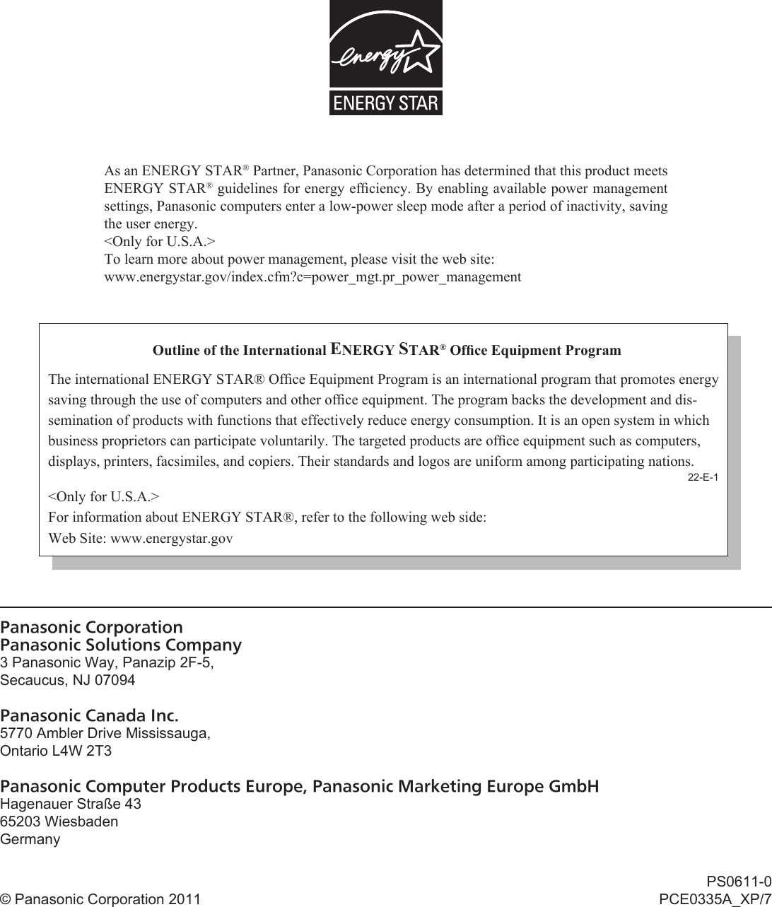 As an ENERGY STAR® Partner, Panasonic Corporation has determined that this product meets ENERGY STAR® guidelines for energy efﬁ ciency. By enabling available power management settings, Panasonic computers enter a low-power sleep mode after a period of inactivity, saving the user energy.&lt;Only for U.S.A.&gt;To learn more about power management, please visit the web site:www.energystar.gov/index.cfm?c=power_mgt.pr_power_managementOutline of the International ENERGY STAR® Ofﬁ ce Equipment ProgramThe international ENERGY STAR® Ofﬁ ce Equipment Program is an international program that promotes energy saving through the use of computers and other ofﬁ ce equipment. The program backs the development and dis-semination of products with functions that effectively reduce energy consumption. It is an open system in which business proprietors can participate voluntarily. The targeted products are ofﬁ ce equipment such as computers, displays, printers, facsimiles, and copiers. Their standards and logos are uniform among participating nations.22-E-1&lt;Only for U.S.A.&gt;For information about ENERGY STAR®, refer to the following web side:Web Site: www.energystar.govPanasonic CorporationPanasonic Solutions Company3 Panasonic Way, Panazip 2F-5,Secaucus, NJ 07094Panasonic Canada Inc.5770 Ambler Drive Mississauga,Ontario L4W 2T3Panasonic Computer Products Europe, Panasonic Marketing Europe GmbHHagenauer Straße 4365203 WiesbadenGermany© Panasonic Corporation 2011PS0611-0PCE0335A_XP/7