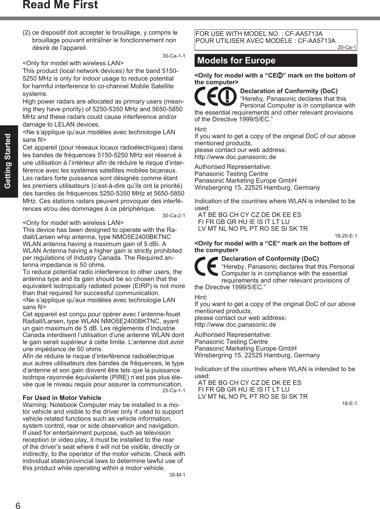 6Getting StartedRead Me First(2)  ce dispositif doit accepter le brouillage, y compris le brouillage pouvant entraîner le fonctionnement non désiré de l’appareil.30-Ca-1-1&lt;Only for model with wireless LAN&gt;This product (local network devices) for the band 5150-5250 MHz is only for indoor usage to reduce potential for harmful interference to co-channel Mobile Satellite systems.High power radars are allocated as primary users (mean-ing they have priority) of 5250-5350 MHz and 5650-5850 MHz and these radars could cause interference and/or damage to LELAN devices.&lt;Ne s’applique qu’aux modèles avec technologie LAN sans ﬁ l&gt;Cet appareil (pour réseaux locaux radioélectriques) dans les bandes de fréquences 5150-5250 MHz est réservé à une utilisation à l’intérieur aﬁ n de réduire le risque d’inter-férence avec les systèmes satellites mobiles bicanaux.Les radars forte puissance sont désignés comme étant les premiers utilisateurs (c’est-à-dire qu’ils ont la priorité) des bandes de fréquences 5250-5350 MHz et 5650-5850 MHz. Ces stations radars peuvent provoquer des interfé-rences et/ou des dommages à ce périphérique.30-Ca-2-1&lt;Only for model with wireless LAN&gt;This device has been designed to operate with the Ra-diall/Larsen whip antenna, type NMO5E2400BKTNC WLAN antenna having a maximum gain of 5 dBi. A WLAN Antenna having a higher gain is strictly prohibited per regulations of Industry Canada. The Required an-tenna impedance is 50 ohms.To reduce potential radio interference to other users, the antenna type and its gain should be so chosen that the equivalent isotropically radiated power (EIRP) is not more than that required for successful communication.&lt;Ne s’applique qu’aux modèles avec technologie LAN sans ﬁ l&gt;Cet appareil est conçu pour opérer avec l’antenne-fouet Radiall/Larsen, type WLAN NMO5E2400BKTNC, ayant un gain maximum de 5 dB. Les règlements d’Industrie Canada interdisent l’utilisation d’une antenne WLAN dont le gain serait supérieur à cette limite. L’antenne doit avoir une impédance de 50 ohms.Aﬁ n de réduire le risque d’interférence radioélectrique aux autres utilisateurs des bandes de fréquences, le type d’antenne et son gain doivent être tels que la puissance isotrope rayonnée équivalente (PIRE) n’est pas plus éle-vée que le niveau requis pour assurer la communication.25-Ca-1-1  For Used in Motor VehicleWarning: Notebook Computer may be installed in a mo-tor vehicle and visible to the driver only if used to support vehicle related functions such as vehicle information, system control, rear or side observation and navigation. If used for entertainment purpose, such as television reception or video play, it must be installed to the rear of the driver’s seat where it will not be visible, directly or indirectly, to the operator of the motor vehicle. Check with individual state/provincial laws to determine lawful use of this product while operating within a motor vehicle.35-M-1FOR USE WITH MODEL NO. : CF-AA5713APOUR UTILISER AVEC MODÈLE : CF-AA5713A20-Ca-1Models for Europe&lt;Only for model with a “CE ” mark on the bottom of the computer&gt;Declaration of Conformity (DoC)“Hereby, Panasonic declares that this Personal Computer is in compliance with the essential requirements and other relevant provisions of the Directive 1999/5/EC.”Hint:If you want to get a copy of the original DoC of our above mentioned products, please contact our web address: http://www.doc.panasonic.de Authorised Representative:Panasonic Testing CentrePanasonic Marketing Europe GmbHWinsbergring 15, 22525 Hamburg, Germany Indication of the countries where WLAN is intended to be used:AT BE BG CH CY CZ DE DK EE ESFI FR GB GR HU IE IS IT LT LULV MT NL NO PL PT RO SE SI SK TR18-25-E-1&lt;Only for model with a “CE“ mark on the bottom of the computer&gt;Declaration of Conformity (DoC)“Hereby, Panasonic declares that this Personal Computer is in compliance with the essential requirements and other relevant provisions of the Directive 1999/5/EC.”Hint:If you want to get a copy of the original DoC of our above mentioned products, please contact our web address: http://www.doc.panasonic.de Authorised Representative:Panasonic Testing CentrePanasonic Marketing Europe GmbHWinsbergring 15, 22525 Hamburg, Germany Indication of the countries where WLAN is intended to be used:AT BE BG CH CY CZ DE DK EE ESFI FR GB GR HU IE IS IT LT LULV MT NL NO PL PT RO SE SI SK TR18-E-1