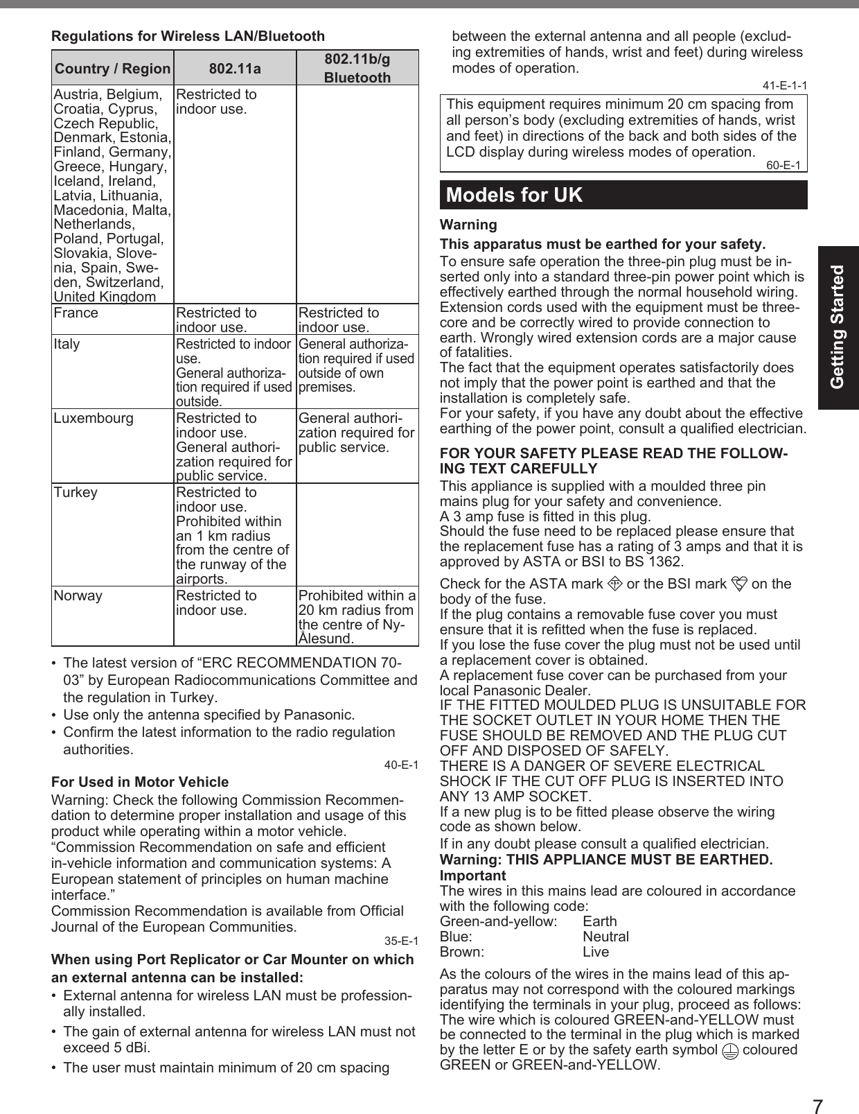 7Getting StartedRegulations for Wireless LAN/BluetoothCountry / Region 802.11a 802.11b/gBluetoothAustria, Belgium, Croatia, Cyprus, Czech Republic, Denmark, Estonia, Finland, Germany, Greece, Hungary, Iceland, Ireland, Latvia, Lithuania, Macedonia, Malta, Netherlands, Poland, Portugal, Slovakia, Slove-nia, Spain, Swe-den, Switzerland, United KingdomRestricted to indoor use.France Restricted to indoor use. Restricted to indoor use.ItalyRestricted to indoor use.General authoriza-tion required if used outside.General authoriza-tion required if used outside of own premises.Luxembourg Restricted to indoor use.General authori-zation required for public service.General authori-zation required for public service.Turkey Restricted to indoor use.Prohibited within an 1 km radius from the centre of the runway of the airports.Norway Restricted to indoor use. Prohibited within a 20 km radius from the centre of Ny-Ålesund.• The latest version of “ERC RECOMMENDATION 70-03” by European Radiocommunications Committee and the regulation in Turkey.• Use only the antenna speciﬁ ed by Panasonic.• Conﬁ rm the latest information to the radio regulation authorities.40-E-1For Used in Motor VehicleWarning: Check the following Commission Recommen-dation to determine proper installation and usage of this product while operating within a motor vehicle.“Commission Recommendation on safe and efﬁ cient in-vehicle information and communication systems: A European statement of principles on human machine interface.”Commission Recommendation is available from Ofﬁ cial Journal of the European Communities. 35-E-1When using Port Replicator or Car Mounter on whichan external antenna can be installed:•  External antenna for wireless LAN must be profession-ally installed.•  The gain of external antenna for wireless LAN must not exceed 5 dBi.•  The user must maintain minimum of 20 cm spacing between the external antenna and all people (exclud-ing extremities of hands, wrist and feet) during wireless modes of operation.41-E-1-1This equipment requires minimum 20 cm spacing from all person’s body (excluding extremities of hands, wrist and feet) in directions of the back and both sides of the LCD display during wireless modes of operation. 60-E-1Models for UKWarningThis apparatus must be earthed for your safety.To ensure safe operation the three-pin plug must be in-serted only into a standard three-pin power point which is effectively earthed through the normal household wiring.Extension cords used with the equipment must be three-core and be correctly wired to provide connection to earth. Wrongly wired extension cords are a major cause of fatalities.The fact that the equipment operates satisfactorily does not imply that the power point is earthed and that the installation is completely safe.For your safety, if you have any doubt about the effective earthing of the power point, consult a qualiﬁ ed electrician.FOR YOUR SAFETY PLEASE READ THE FOLLOW-ING TEXT CAREFULLYThis appliance is supplied with a moulded three pin mains plug for your safety and convenience.A 3 amp fuse is ﬁ tted in this plug.Should the fuse need to be replaced please ensure that the replacement fuse has a rating of 3 amps and that it is approved by ASTA or BSI to BS 1362.Check for the ASTA mark  A S A  or the BSI mark   on the body of the fuse.If the plug contains a removable fuse cover you must ensure that it is reﬁ tted when the fuse is replaced. If you lose the fuse cover the plug must not be used until a replacement cover is obtained.A replacement fuse cover can be purchased from your local Panasonic Dealer.IF THE FITTED MOULDED PLUG IS UNSUITABLE FOR THE SOCKET OUTLET IN YOUR HOME THEN THE FUSE SHOULD BE REMOVED AND THE PLUG CUT OFF AND DISPOSED OF SAFELY.THERE IS A DANGER OF SEVERE ELECTRICAL SHOCK IF THE CUT OFF PLUG IS INSERTED INTO ANY 13 AMP SOCKET.If a new plug is to be ﬁ tted please observe the wiring code as shown below. If in any doubt please consult a qualiﬁ ed electrician.Warning: THIS APPLIANCE MUST BE EARTHED.ImportantThe wires in this mains lead are coloured in accordance with the following code:Green-and-yellow: EarthBlue: NeutralBrown: LiveAs the colours of the wires in the mains lead of this ap-paratus may not correspond with the coloured markings identifying the terminals in your plug, proceed as follows: The wire which is coloured GREEN-and-YELLOW must be connected to the terminal in the plug which is marked by the letter E or by the safety earth symbol   coloured GREEN or GREEN-and-YELLOW.