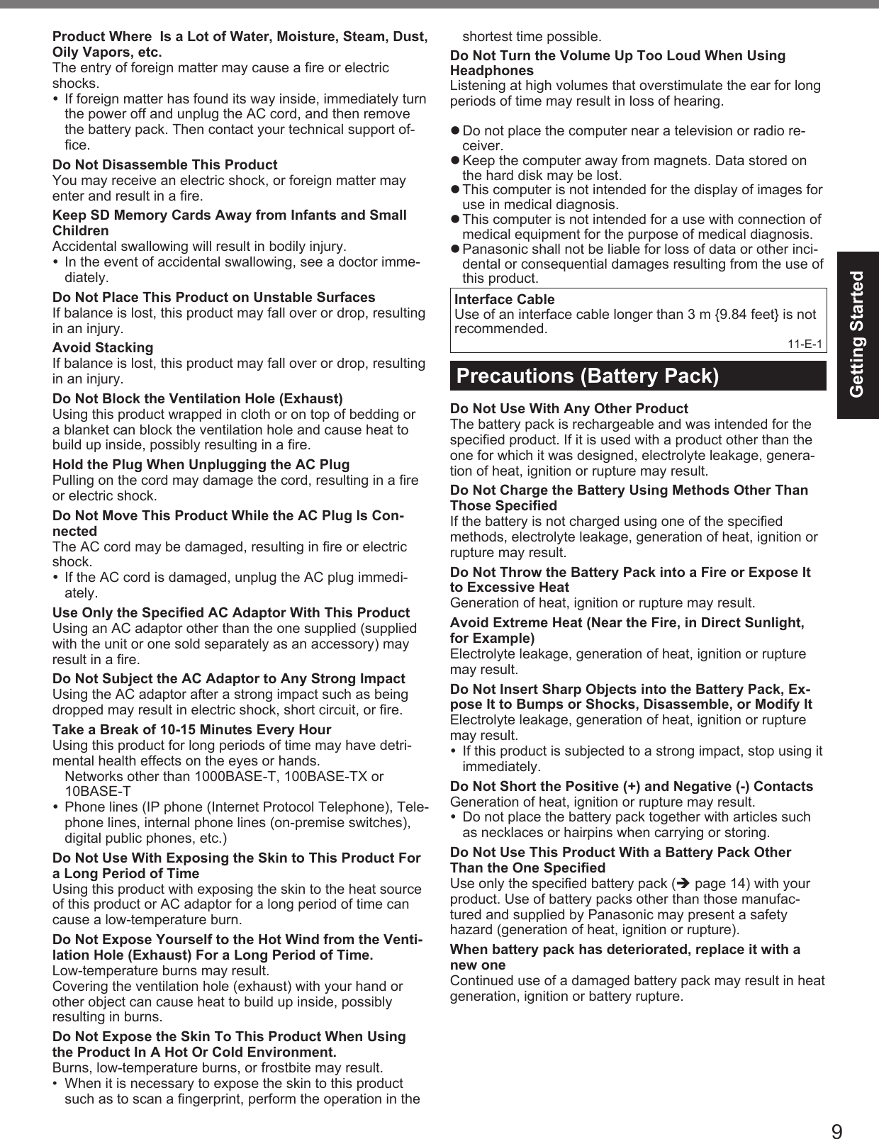 9Getting StartedProduct Where  Is a Lot of Water, Moisture, Steam, Dust, Oily Vapors, etc.The entry of foreign matter may cause a ﬁ re or electric shocks.  If foreign matter has found its way inside, immediately turn the power off and unplug the AC cord, and then remove the battery pack. Then contact your technical support of-ﬁ ce.Do Not Disassemble This ProductYou may receive an electric shock, or foreign matter may enter and result in a ﬁ re.Keep SD Memory Cards Away from Infants and Small ChildrenAccidental swallowing will result in bodily injury.  In the event of accidental swallowing, see a doctor imme-diately.Do Not Place This Product on Unstable SurfacesIf balance is lost, this product may fall over or drop, resulting in an injury.Avoid StackingIf balance is lost, this product may fall over or drop, resulting in an injury. Do Not Block the Ventilation Hole (Exhaust )Using this product wrapped in cloth or on top of bedding or a blanket can block the ventilation hole and cause heat to build up inside, possibly resulting in a ﬁ re.Hold the Plug When Unplugging the AC PlugPulling on the cord may damage the cord, resulting in a ﬁ re or electric shock.Do Not Move This Product While the AC Plug Is Con-nectedThe AC cord may be damaged, resulting in ﬁ re or electric shock.  If the AC cord is damaged, unplug the AC plug immedi-ately.Use Only the Speciﬁ ed AC Adaptor With This ProductUsing an AC adaptor other than the one supplied (supplied with the unit or one sold separately as an accessory) may result in a ﬁ re.Do Not Subject the AC Adaptor to Any Strong ImpactUsing the AC adaptor after a strong impact such as being dropped may result in electric shock, short circuit, or ﬁ re.Take a Break of 10-15 Minutes Every HourUsing this product for long periods of time may have detri-mental health effects on the eyes or hands.  Networks other than 1000BASE-T, 100BASE-TX or 10BASE-T  Phone lines (IP phone (Internet Protocol Telephone), Tele-phone lines, internal phone lines (on-premise switches), digital public phones, etc.)Do Not Use With Exposing the Skin to This Product For a Long Period of TimeUsing this product with exposing the skin to the heat source of this product or AC adaptor for a long period of time can cause a low-temperature burn.Do Not Expose Yourself to the Hot Wind from the Venti-lation Hole (Exhaust) For a Long Period of Time.Low-temperature burns may result.Covering the ventilation hole (exhaust) with your hand or other object can cause heat to build up inside, possibly resulting in burns.Do Not Expose the Skin To This Product When Using the Product In A Hot Or Cold Environment.Burns, low-temperature burns, or frostbite may result.•  When it is necessary to expose the skin to this product such as to scan a ﬁ ngerprint, perform the operation in the shortest time possible.  Do Not Turn the Volume Up Too Loud When Using HeadphonesListening at high volumes that overstimulate the ear for long periods of time may result in loss of hearing. Do not place the computer near a television or radio re-ceiver. Keep the computer away from magnets. Data stored on the hard disk may be lost. This computer is not intended for the display of images for use in medical diagnosis. This computer is not intended for a use with connection of medical equipment for the purpose of medical diagnosis. Panasonic shall not be liable for loss of data or other inci-dental or consequential damages resulting from the use of this product.Interface CableUse of an interface cable longer than 3 m {9.84 feet} is not recommended.11-E-1Precautions (Battery Pack)Do Not Use With Any Other ProductThe battery pack is rechargeable and was intended for the speciﬁ ed product. If it is used with a product other than the one for which it was designed, electrolyte leakage, genera-tion of heat, ignition or rupture may result.Do Not Charge the Battery Using Methods Other Than Those Speciﬁ edIf the battery is not charged using one of the speciﬁ ed methods, electrolyte leakage, generation of heat, ignition or rupture may result.Do Not Throw the Battery Pack into a Fire or Expose It to Excessive HeatGeneration of heat, ignition or rupture may result.Avoid Extreme Heat (Near the Fire, in Direct Sunlight, for Example)Electrolyte leakage, generation of heat, ignition or rupture may result.Do Not Insert Sharp Objects into the Battery Pack, Ex-pose It to Bumps or Shocks, Disassemble, or Modify ItElectrolyte leakage, generation of heat, ignition or rupture may result.  If this product is subjected to a strong impact, stop using it immediately.Do Not Short the Positive (+) and Negative (-) ContactsGeneration of heat, ignition or rupture may result.   Do not place the battery pack together with articles such as necklaces or hairpins when carrying or storing.Do Not Use This Product With a Battery Pack Other Than the One Speciﬁ edUse only the speciﬁ ed battery pack ( page 14) with your product. Use of battery packs other than those manufac-tured and supplied by Panasonic may present a safety hazard (generation of heat, ignition or rupture).When battery pack has deteriorated, replace it with a new oneContinued use of a damaged battery pack may result in heat generation, ignition or battery rupture.