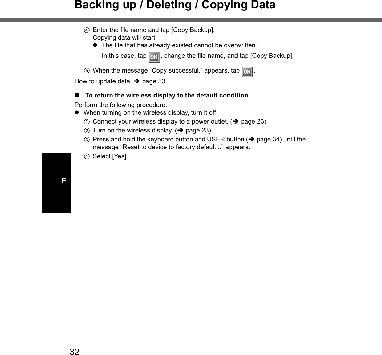 32Backing up / Deleting / Copying DataEDEnter the file name and tap [Copy Backup].Copying data will start.zThe file that has already existed cannot be overwritten. In this case, tap  , change the file name, and tap [Copy Backup]. EWhen the message “Copy successful.” appears, tap  .How to update data: Îpage 33To return the wireless display to the default conditionPerform the following procedure.zWhen turning on the wireless display, turn it off.AConnect your wireless display to a power outlet. (Îpage 23)BTurn on the wireless display. (Îpage 23)CPress and hold the keyboard button and USER button (Îpage 34) until the message “Reset to device to factory default...” appears.DSelect [Yes].