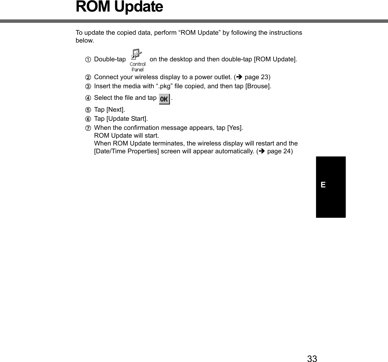 33EROM UpdateTo update the copied data, perform “ROM Update” by following the instructions below.ADouble-tap   on the desktop and then double-tap [ROM Update].BConnect your wireless display to a power outlet. (Îpage 23)CInsert the media with “.pkg” file copied, and then tap [Brouse].DSelect the file and tap  .ETap [Next].FTap [Update Start].GWhen the confirmation message appears, tap [Yes].ROM Update will start.When ROM Update terminates, the wireless display will restart and the [Date/Time Properties] screen will appear automatically. (Îpage 24)
