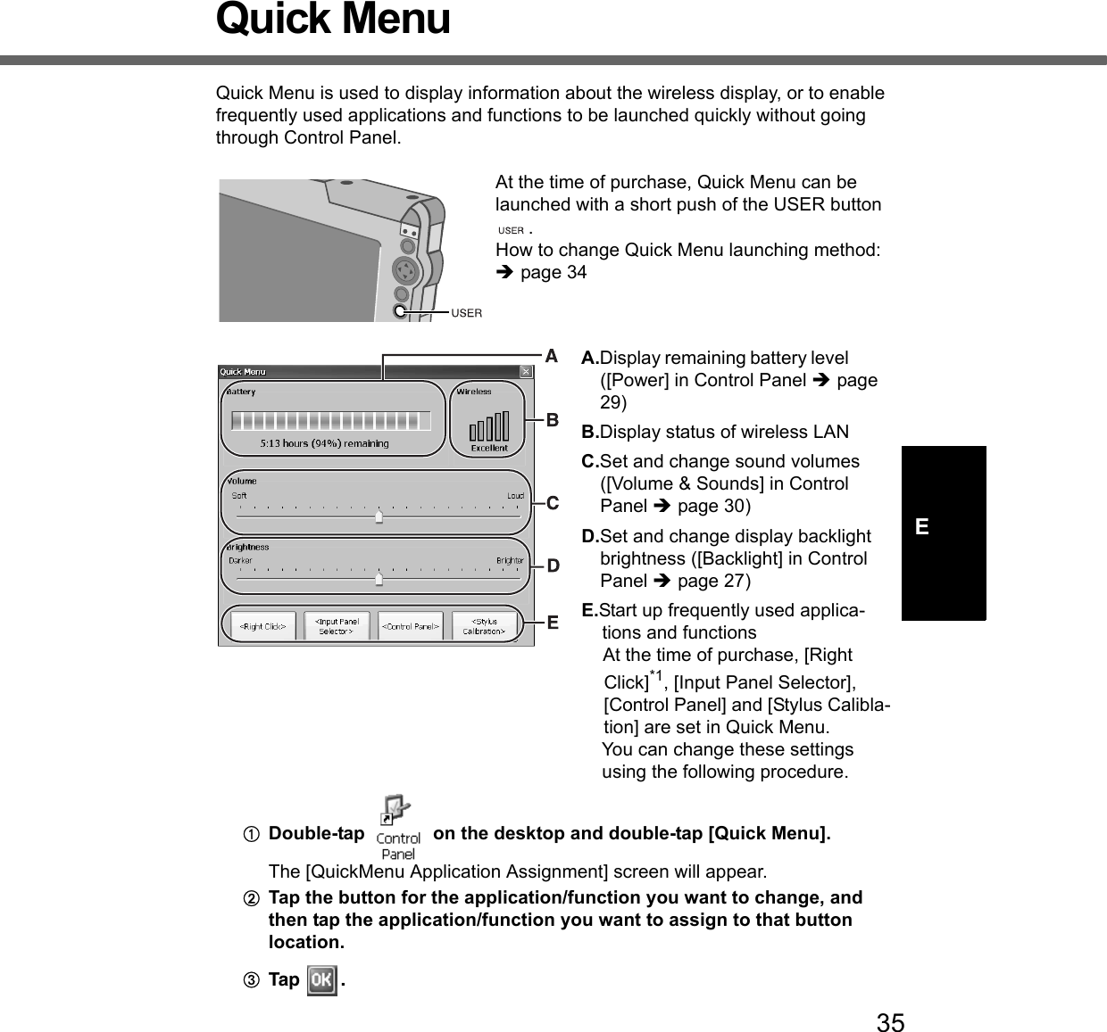 35EQuick MenuQuick Menu is used to display information about the wireless display, or to enable frequently used applications and functions to be launched quickly without going through Control Panel. At the time of purchase, Quick Menu can be launched with a short push of the USER button .How to change Quick Menu launching method: Îpage 34A.Display remaining battery level ([Power] in Control Panel Îpage 29)B.Display status of wireless LANC.Set and change sound volumes ([Volume &amp; Sounds] in Control Panel Îpage 30)D.Set and change display backlight brightness ([Backlight] in Control Panel Îpage 27)E.Start up frequently used applica-tions and functionsAt the time of purchase, [Right Click]*1, [Input Panel Selector], [Control Panel] and [Stylus Calibla-tion] are set in Quick Menu. You can change these settings using the following procedure. ADouble-tap   on the desktop and double-tap [Quick Menu]. The [QuickMenu Application Assignment] screen will appear.BTap the button for the application/function you want to change, and then tap the application/function you want to assign to that button location. CTap .