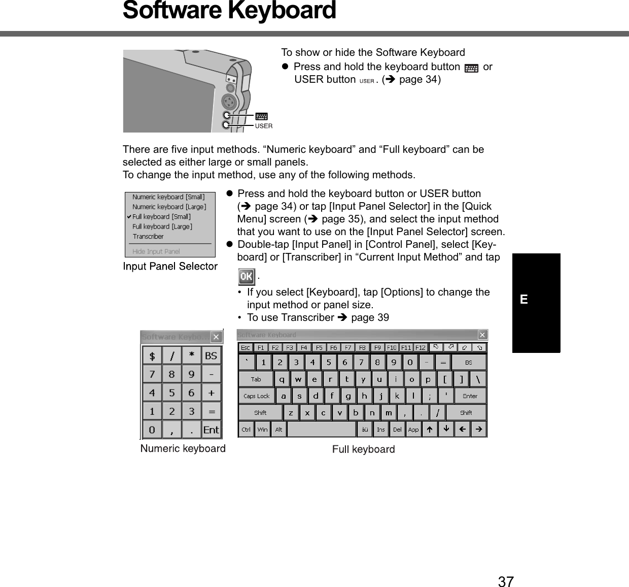 37ESoftware KeyboardTo show or hide the Software KeyboardzPress and hold the keyboard button   or USER button  . (Îpage 34)There are five input methods. “Numeric keyboard” and “Full keyboard” can be selected as either large or small panels.To change the input method, use any of the following methods.zPress and hold the keyboard button or USER button (Îpage 34) or tap [Input Panel Selector] in the [Quick Menu] screen (Îpage 35), and select the input method that you want to use on the [Input Panel Selector] screen.zDouble-tap [Input Panel] in [Control Panel], select [Key-board] or [Transcriber] in “Current Input Method” and tap .• If you select [Keyboard], tap [Options] to change the input method or panel size. • To use Transcriber Îpage 39