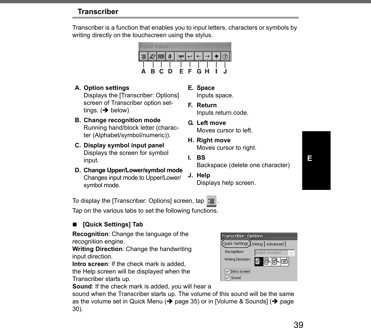 39ETranscriberTranscriber is a function that enables you to input letters, characters or symbols by writing directly on the touchscreen using the stylus.To display the [Transcriber: Options] screen, tap  .Tap on the various tabs to set the following functions.[Quick Settings] TabRecognition: Change the language of therecognition engine. Writing Direction: Change the handwritinginput direction. Intro screen: If the check mark is added, the Help screen will be displayed when theTranscriber starts up. Sound: If the check mark is added, you will hear a sound when the Transcriber starts up. The volume of this sound will be the same as the volume set in Quick Menu (Îpage 35) or in [Volume &amp; Sounds] (Îpage 30). A. Option settingsDisplays the [Transcriber: Options] screen of Transcriber option set-tings. (Î below) B. Change recognition modeRunning hand/block letter (charac-ter (Alphabet/symbol/numeric)).C. Display symbol input panelDisplays the screen for symbol input.D. Change Upper/Lower/symbol modeChanges input mode to Upper/Lower/symbol mode.E. SpaceInputs space.F. Re turnInputs return code.G. Left moveMoves cursor to left.H. Right moveMoves cursor to right.I. BSBackspace (delete one character)J. HelpDisplays help screen.