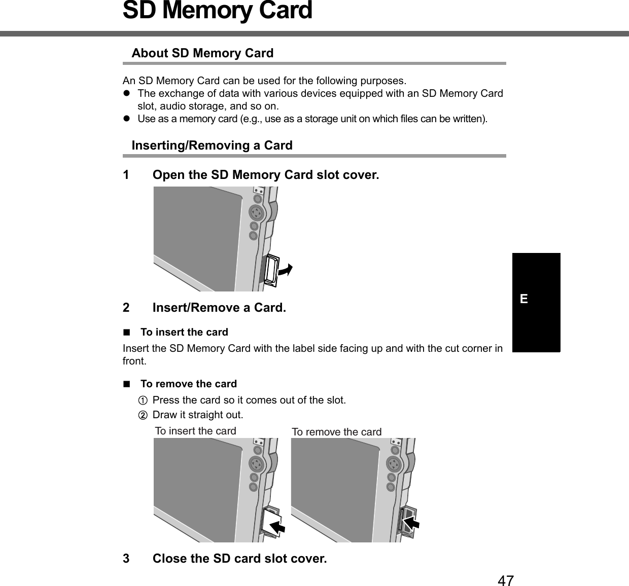 47ESD Memory CardAbout SD Memory CardAn SD Memory Card can be used for the following purposes.zThe exchange of data with various devices equipped with an SD Memory Card slot, audio storage, and so on.zUse as a memory card (e.g., use as a storage unit on which files can be written).Inserting/Removing a Card1 Open the SD Memory Card slot cover.2 Insert/Remove a Card.To insert the cardInsert the SD Memory Card with the label side facing up and with the cut corner in front.To remove the cardAPress the card so it comes out of the slot.BDraw it straight out.3 Close the SD card slot cover.To insert the card To remove the card