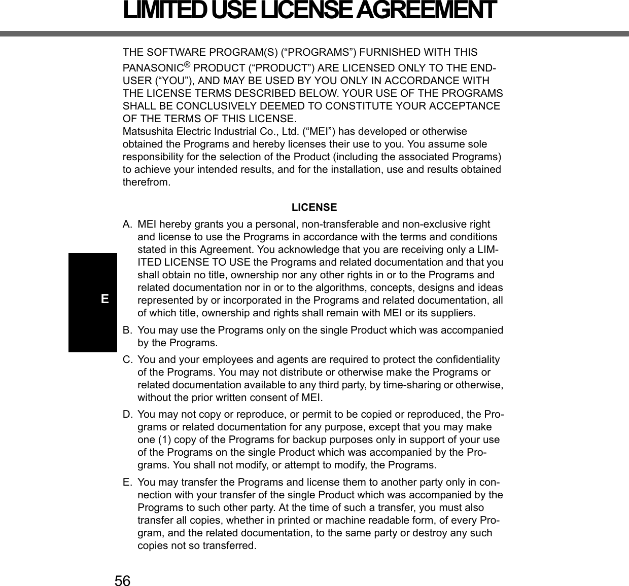 56ELIMITED USE LICENSE AGREEMENTTHE SOFTWARE PROGRAM(S) (“PROGRAMS”) FURNISHED WITH THIS PANASONIC® PRODUCT (“PRODUCT”) ARE LICENSED ONLY TO THE END-USER (“YOU”), AND MAY BE USED BY YOU ONLY IN ACCORDANCE WITH THE LICENSE TERMS DESCRIBED BELOW. YOUR USE OF THE PROGRAMS SHALL BE CONCLUSIVELY DEEMED TO CONSTITUTE YOUR ACCEPTANCE OF THE TERMS OF THIS LICENSE.Matsushita Electric Industrial Co., Ltd. (“MEI”) has developed or otherwise obtained the Programs and hereby licenses their use to you. You assume sole responsibility for the selection of the Product (including the associated Programs) to achieve your intended results, and for the installation, use and results obtained therefrom.LICENSEA. MEI hereby grants you a personal, non-transferable and non-exclusive right and license to use the Programs in accordance with the terms and conditions stated in this Agreement. You acknowledge that you are receiving only a LIM-ITED LICENSE TO USE the Programs and related documentation and that you shall obtain no title, ownership nor any other rights in or to the Programs and related documentation nor in or to the algorithms, concepts, designs and ideas represented by or incorporated in the Programs and related documentation, all of which title, ownership and rights shall remain with MEI or its suppliers.B. You may use the Programs only on the single Product which was accompanied by the Programs.C. You and your employees and agents are required to protect the confidentiality of the Programs. You may not distribute or otherwise make the Programs or related documentation available to any third party, by time-sharing or otherwise, without the prior written consent of MEI.D. You may not copy or reproduce, or permit to be copied or reproduced, the Pro-grams or related documentation for any purpose, except that you may make one (1) copy of the Programs for backup purposes only in support of your use of the Programs on the single Product which was accompanied by the Pro-grams. You shall not modify, or attempt to modify, the Programs.E. You may transfer the Programs and license them to another party only in con-nection with your transfer of the single Product which was accompanied by the Programs to such other party. At the time of such a transfer, you must also transfer all copies, whether in printed or machine readable form, of every Pro-gram, and the related documentation, to the same party or destroy any such copies not so transferred.