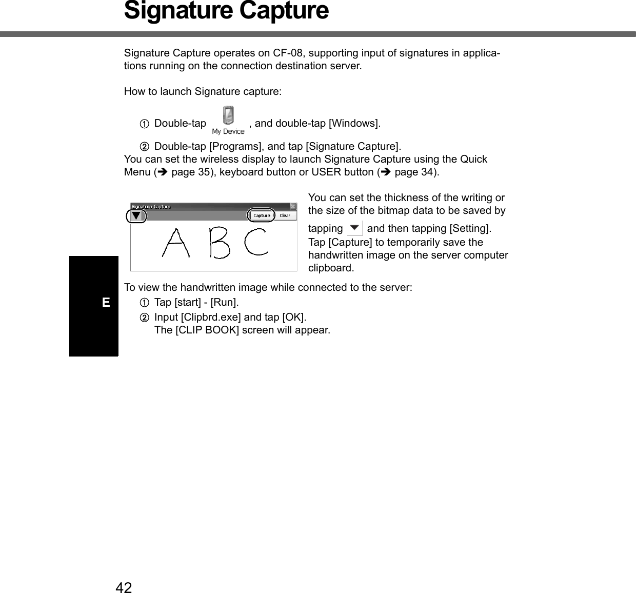 42ESignature CaptureSignature Capture operates on CF-08, supporting input of signatures in applica-tions running on the connection destination server.How to launch Signature capture:ADouble-tap  , and double-tap [Windows].BDouble-tap [Programs], and tap [Signature Capture].You can set the wireless display to launch Signature Capture using the Quick Menu (Îpage 35), keyboard button or USER button (Îpage 34). You can set the thickness of the writing or the size of the bitmap data to be saved by tapping   and then tapping [Setting]. Tap [Capture] to temporarily save the handwritten image on the server computer clipboard.To view the handwritten image while connected to the server: ATap [start] - [Run].BInput [Clipbrd.exe] and tap [OK].The [CLIP BOOK] screen will appear.