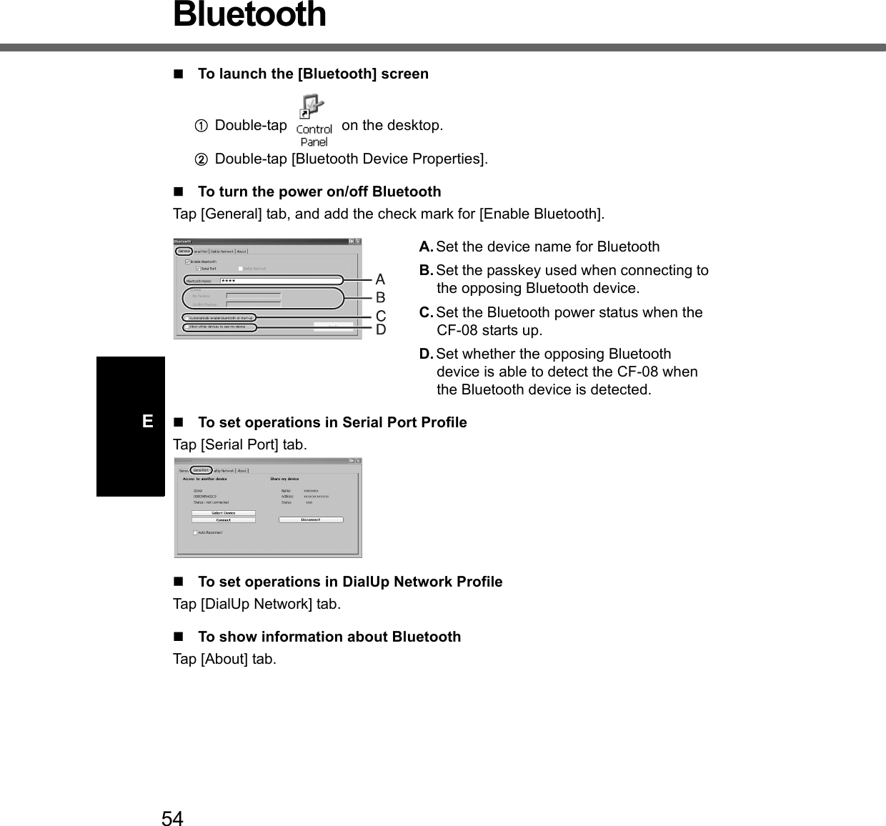 54EBluetoothTo launch the [Bluetooth] screenADouble-tap   on the desktop.BDouble-tap [Bluetooth Device Properties].To turn the power on/off BluetoothTap [General] tab, and add the check mark for [Enable Bluetooth].A. Set the device name for BluetoothB. Set the passkey used when connecting to the opposing Bluetooth device. C. Set the Bluetooth power status when the CF-08 starts up.D. Set whether the opposing Bluetooth device is able to detect the CF-08 when the Bluetooth device is detected.To set operations in Serial Port ProfileTap [Serial Port] tab.To set operations in DialUp Network ProfileTap [DialUp Network] tab.To show information about BluetoothTap [About] tab.