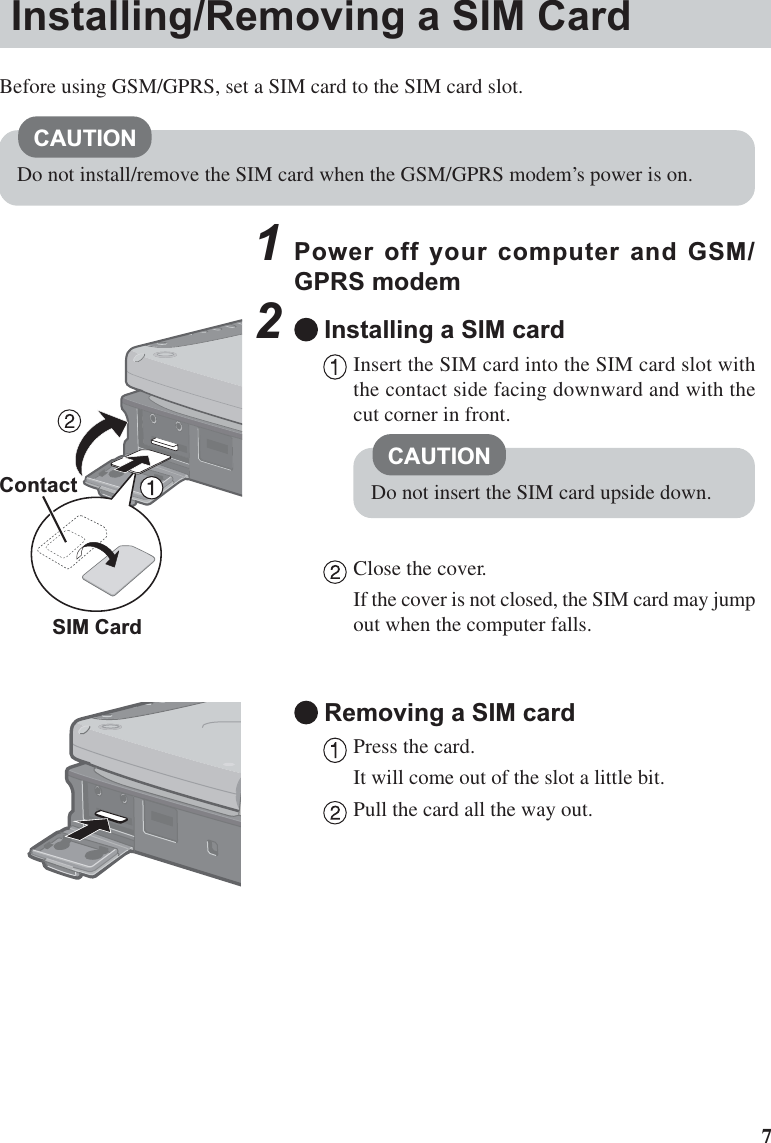 71Power off your computer and GSM/GPRS modem2Installing a SIM cardInsert the SIM card into the SIM card slot withthe contact side facing downward and with thecut corner in front.Close the cover.If the cover is not closed, the SIM card may jumpout when the computer falls.Removing a SIM cardPress the card.It will come out of the slot a little bit.Pull the card all the way out.ContactCAUTIONDo not insert the SIM card upside down.Installing/Removing a SIM CardBefore using GSM/GPRS, set a SIM card to the SIM card slot.CAUTIONDo not install/remove the SIM card when the GSM/GPRS modem’s power is on.SIM Card