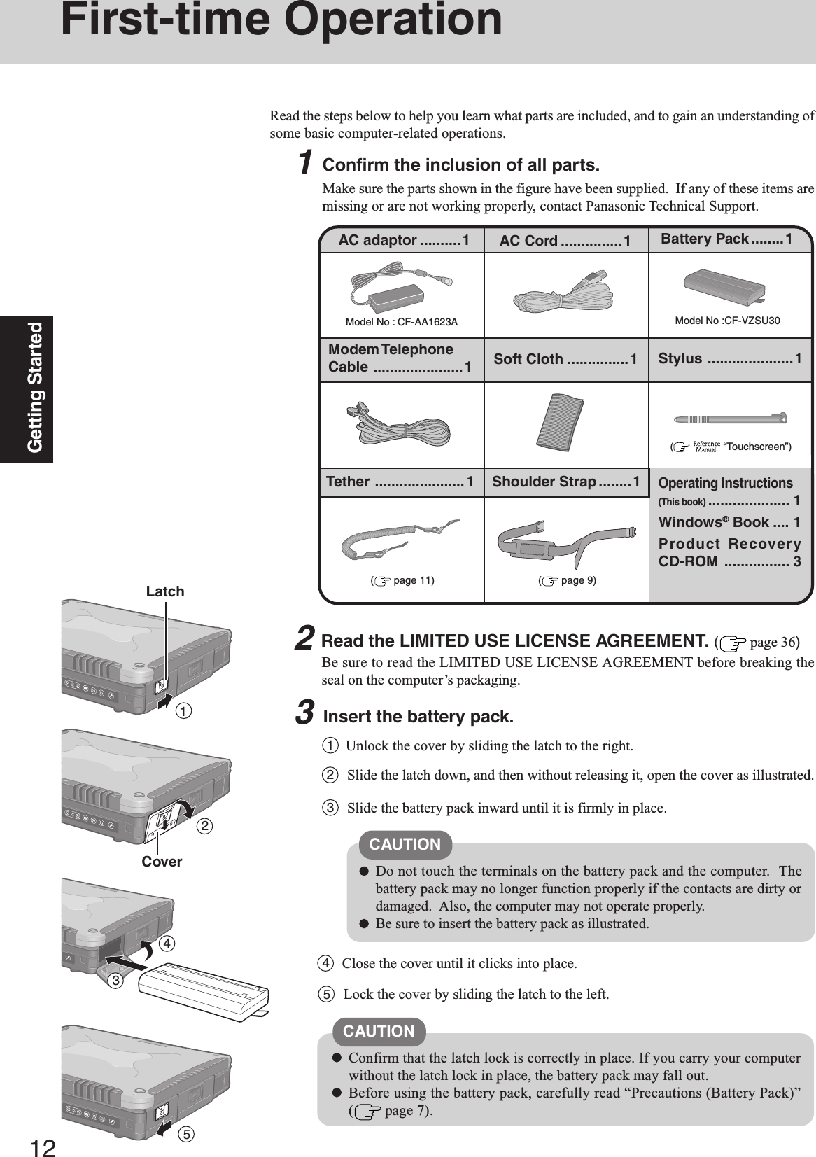 12Getting Started1First-time OperationRead the steps below to help you learn what parts are included, and to gain an understanding ofsome basic computer-related operations.1Confirm the inclusion of all parts.Make sure the parts shown in the figure have been supplied.  If any of these items aremissing or are not working properly, contact Panasonic Technical Support.3Insert the battery pack.Unlock the cover by sliding the latch to the right.1CAUTIONDo not touch the terminals on the battery pack and the computer.  Thebattery pack may no longer function properly if the contacts are dirty ordamaged.  Also, the computer may not operate properly.Be sure to insert the battery pack as illustrated.2Slide the latch down, and then without releasing it, open the cover as illustrated.3Slide the battery pack inward until it is firmly in place.2Read the LIMITED USE LICENSE AGREEMENT. ( page 36)Be sure to read the LIMITED USE LICENSE AGREEMENT before breaking theseal on the computer’s packaging.Model No : CF-AA1623AAC adaptor ..........1Model No :CF-VZSU30AC Cord ...............1 Battery Pack........1Modem TelephoneCable ......................1Operating Instructions(This book).................... 1Windows® Book .... 1Product RecoveryCD-ROM ................ 3(  “Touchscreen”)Soft Cloth ...............1Confirm that the latch lock is correctly in place. If you carry your computerwithout the latch lock in place, the battery pack may fall out.Before using the battery pack, carefully read “Precautions (Battery Pack)”( page 7).CAUTION4Close the cover until it clicks into place.LatchCover234Stylus .....................1Tether ...................... 1 Shoulder Strap ........1( page 9)( page 11)5Lock the cover by sliding the latch to the left.5