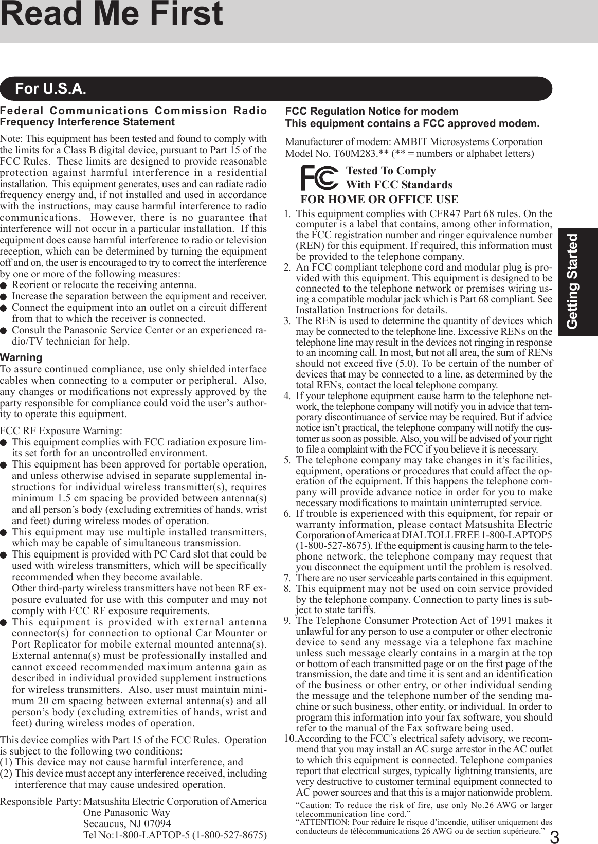 3Getting StartedRead Me FirstFederal Communications Commission RadioFrequency Interference StatementNote: This equipment has been tested and found to comply withthe limits for a Class B digital device, pursuant to Part 15 of theFCC Rules.  These limits are designed to provide reasonableprotection against harmful interference in a residentialinstallation.  This equipment generates, uses and can radiate radiofrequency energy and, if not installed and used in accordancewith the instructions, may cause harmful interference to radiocommunications.  However, there is no guarantee thatinterference will not occur in a particular installation.  If thisequipment does cause harmful interference to radio or televisionreception, which can be determined by turning the equipmentoff and on, the user is encouraged to try to correct the interferenceby one or more of the following measures:Reorient or relocate the receiving antenna.Increase the separation between the equipment and receiver.Connect the equipment into an outlet on a circuit differentfrom that to which the receiver is connected.Consult the Panasonic Service Center or an experienced ra-dio/TV technician for help.WarningTo assure continued compliance, use only shielded interfacecables when connecting to a computer or peripheral.  Also,any changes or modifications not expressly approved by theparty responsible for compliance could void the user’s author-ity to operate this equipment.FCC RF Exposure Warning:This equipment complies with FCC radiation exposure lim-its set forth for an uncontrolled environment.This equipment has been approved for portable operation,and unless otherwise advised in separate supplemental in-structions for individual wireless transmitter(s), requiresminimum 1.5 cm spacing be provided between antenna(s)and all person’s body (excluding extremities of hands, wristand feet) during wireless modes of operation.This equipment may use multiple installed transmitters,which may be capable of simultaneous transmission.This equipment is provided with PC Card slot that could beused with wireless transmitters, which will be specificallyrecommended when they become available.Other third-party wireless transmitters have not been RF ex-posure evaluated for use with this computer and may notcomply with FCC RF exposure requirements.This equipment is provided with external antennaconnector(s) for connection to optional Car Mounter orPort Replicator for mobile external mounted antenna(s).External antenna(s) must be professionally installed andcannot exceed recommended maximum antenna gain asdescribed in individual provided supplement instructionsfor wireless transmitters.  Also, user must maintain mini-mum 20 cm spacing between external antenna(s) and allperson’s body (excluding extremities of hands, wrist andfeet) during wireless modes of operation.This device complies with Part 15 of the FCC Rules.  Operationis subject to the following two conditions:(1) This device may not cause harmful interference, and(2) This device must accept any interference received, includinginterference that may cause undesired operation.Responsible Party: Matsushita Electric Corporation of AmericaOne Panasonic WaySecaucus, NJ 07094Tel No:1-800-LAPTOP-5 (1-800-527-8675)For U.S.A.1. This equipment complies with CFR47 Part 68 rules. On thecomputer is a label that contains, among other information,the FCC registration number and ringer equivalence number(REN) for this equipment. If required, this information mustbe provided to the telephone company.2. An FCC compliant telephone cord and modular plug is pro-vided with this equipment. This equipment is designed to beconnected to the telephone network or premises wiring us-ing a compatible modular jack which is Part 68 compliant. SeeInstallation Instructions for details.3. The REN is used to determine the quantity of devices whichmay be connected to the telephone line. Excessive RENs on thetelephone line may result in the devices not ringing in responseto an incoming call. In most, but not all area, the sum of RENsshould not exceed five (5.0). To be certain of the number ofdevices that may be connected to a line, as determined by thetotal RENs, contact the local telephone company.4. If your telephone equipment cause harm to the telephone net-work, the telephone company will notify you in advice that tem-porary discontinuance of service may be required. But if advicenotice isn’t practical, the telephone company will notify the cus-tomer as soon as possible. Also, you will be advised of your rightto file a complaint with the FCC if you believe it is necessary.5. The telephone company may take changes in it’s facilities,equipment, operations or procedures that could affect the op-eration of the equipment. If this happens the telephone com-pany will provide advance notice in order for you to makenecessary modifications to maintain uninterrupted service.6. If trouble is experienced with this equipment, for repair orwarranty information, please contact Matsushita ElectricCorporation of America at DIAL TOLL FREE 1-800-LAPTOP5(1-800-527-8675). If the equipment is causing harm to the tele-phone network, the telephone company may request thatyou disconnect the equipment until the problem is resolved.7. There are no user serviceable parts contained in this equipment.8. This equipment may not be used on coin service providedby the telephone company. Connection to party lines is sub-ject to state tariffs.9. The Telephone Consumer Protection Act of 1991 makes itunlawful for any person to use a computer or other electronicdevice to send any message via a telephone fax machineunless such message clearly contains in a margin at the topor bottom of each transmitted page or on the first page of thetransmission, the date and time it is sent and an identificationof the business or other entry, or other individual sendingthe message and the telephone number of the sending ma-chine or such business, other entity, or individual. In order toprogram this information into your fax software, you shouldrefer to the manual of the Fax software being used.10.According to the FCC’s electrical safety advisory, we recom-mend that you may install an AC surge arrestor in the AC outletto which this equipment is connected. Telephone companiesreport that electrical surges, typically lightning transients, arevery destructive to customer terminal equipment connected toAC power sources and that this is a major nationwide problem.“Caution: To reduce the risk of fire, use only No.26 AWG or largertelecommunication line cord.”“ATTENTION: Pour réduire le risque d’incendie, utiliser uniquement desconducteurs de télécommunications 26 AWG ou de section supérieure.”FCC Regulation Notice for modemThis equipment contains a FCC approved modem.Manufacturer of modem: AMBIT Microsystems CorporationModel No. T60M283.** (** = numbers or alphabet letters)FOR HOME OR OFFICE USETested To ComplyWith FCC Standards