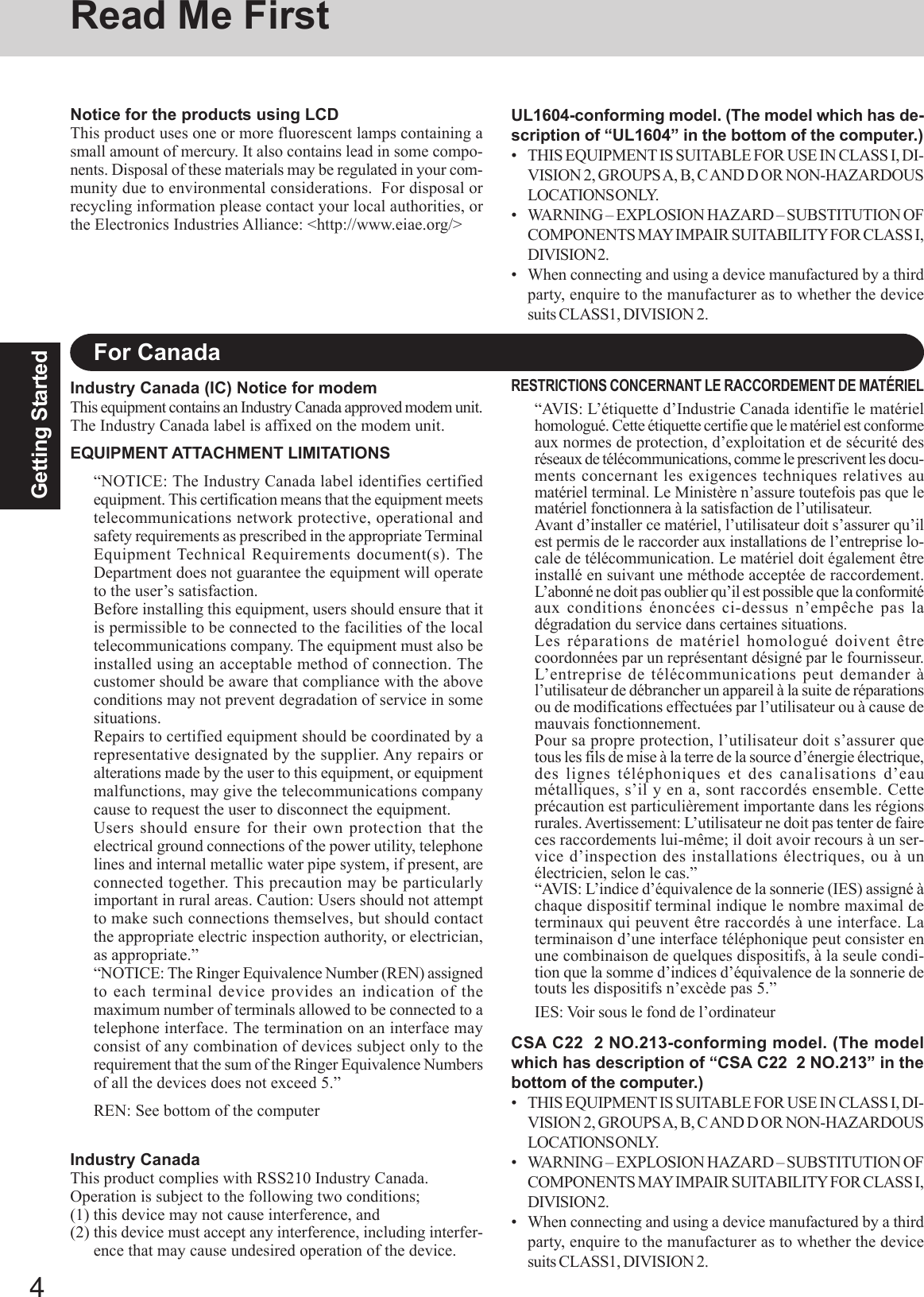 4Getting StartedRead Me FirstFor CanadaIndustry Canada (IC) Notice for modemThis equipment contains an Industry Canada approved modem unit.The Industry Canada label is affixed on the modem unit.EQUIPMENT ATTACHMENT LIMITATIONS“NOTICE: The Industry Canada label identifies certifiedequipment. This certification means that the equipment meetstelecommunications network protective, operational andsafety requirements as prescribed in the appropriate TerminalEquipment Technical Requirements document(s). TheDepartment does not guarantee the equipment will operateto the user’s satisfaction.Before installing this equipment, users should ensure that itis permissible to be connected to the facilities of the localtelecommunications company. The equipment must also beinstalled using an acceptable method of connection. Thecustomer should be aware that compliance with the aboveconditions may not prevent degradation of service in somesituations.Repairs to certified equipment should be coordinated by arepresentative designated by the supplier. Any repairs oralterations made by the user to this equipment, or equipmentmalfunctions, may give the telecommunications companycause to request the user to disconnect the equipment.Users should ensure for their own protection that theelectrical ground connections of the power utility, telephonelines and internal metallic water pipe system, if present, areconnected together. This precaution may be particularlyimportant in rural areas. Caution: Users should not attemptto make such connections themselves, but should contactthe appropriate electric inspection authority, or electrician,as appropriate.”“NOTICE: The Ringer Equivalence Number (REN) assignedto each terminal device provides an indication of themaximum number of terminals allowed to be connected to atelephone interface. The termination on an interface mayconsist of any combination of devices subject only to therequirement that the sum of the Ringer Equivalence Numbersof all the devices does not exceed 5.”REN: See bottom of the computerRESTRICTIONS CONCERNANT LE RACCORDEMENT DE MATÉRIEL“AVIS: L’étiquette d’Industrie Canada identifie le matérielhomologué. Cette étiquette certifie que le matériel est conformeaux normes de protection, d’exploitation et de sécurité desréseaux de télécommunications, comme le prescrivent les docu-ments concernant les exigences techniques relatives aumatériel terminal. Le Ministère n’assure toutefois pas que lematériel fonctionnera à la satisfaction de l’utilisateur.Avant d’installer ce matériel, l’utilisateur doit s’assurer qu’ilest permis de le raccorder aux installations de l’entreprise lo-cale de télécommunication. Le matériel doit également êtreinstallé en suivant une méthode acceptée de raccordement.L’abonné ne doit pas oublier qu’il est possible que la conformitéaux conditions énoncées ci-dessus n’empêche pas ladégradation du service dans certaines situations.Les réparations de matériel homologué doivent êtrecoordonnées par un représentant désigné par le fournisseur.L’entreprise de télécommunications peut demander àl’utilisateur de débrancher un appareil à la suite de réparationsou de modifications effectuées par l’utilisateur ou à cause demauvais fonctionnement.Pour sa propre protection, l’utilisateur doit s’assurer quetous les fils de mise à la terre de la source d’énergie électrique,des lignes téléphoniques et des canalisations d’eaumétalliques, s’il y en a, sont raccordés ensemble. Cetteprécaution est particulièrement importante dans les régionsrurales. Avertissement: L’utilisateur ne doit pas tenter de faireces raccordements lui-même; il doit avoir recours à un ser-vice d’inspection des installations électriques, ou à unélectricien, selon le cas.”“AVIS: L’indice d’équivalence de la sonnerie (IES) assigné àchaque dispositif terminal indique le nombre maximal determinaux qui peuvent être raccordés à une interface. Laterminaison d’une interface téléphonique peut consister enune combinaison de quelques dispositifs, à la seule condi-tion que la somme d’indices d’équivalence de la sonnerie detouts les dispositifs n’excède pas 5.”IES: Voir sous le fond de l’ordinateurNotice for the products using LCDThis product uses one or more fluorescent lamps containing asmall amount of mercury. It also contains lead in some compo-nents. Disposal of these materials may be regulated in your com-munity due to environmental considerations.  For disposal orrecycling information please contact your local authorities, orthe Electronics Industries Alliance: &lt;http://www.eiae.org/&gt;Industry CanadaThis product complies with RSS210 Industry Canada.Operation is subject to the following two conditions;(1) this device may not cause interference, and(2) this device must accept any interference, including interfer-ence that may cause undesired operation of the device.UL1604-conforming model. (The model which has de-scription of “UL1604” in the bottom of the computer.)• THIS EQUIPMENT IS SUITABLE FOR USE IN CLASS I, DI-VISION 2, GROUPS A, B, C AND D OR NON-HAZARDOUSLOCATIONS ONLY.• WARNING – EXPLOSION HAZARD – SUBSTITUTION OFCOMPONENTS MAY IMPAIR SUITABILITY FOR CLASS I,DIVISION 2.• When connecting and using a device manufactured by a thirdparty, enquire to the manufacturer as to whether the devicesuits CLASS1, DIVISION 2.CSA C22  2 NO.213-conforming model. (The modelwhich has description of “CSA C22  2 NO.213” in thebottom of the computer.)• THIS EQUIPMENT IS SUITABLE FOR USE IN CLASS I, DI-VISION 2, GROUPS A, B, C AND D OR NON-HAZARDOUSLOCATIONS ONLY.• WARNING – EXPLOSION HAZARD – SUBSTITUTION OFCOMPONENTS MAY IMPAIR SUITABILITY FOR CLASS I,DIVISION 2.• When connecting and using a device manufactured by a thirdparty, enquire to the manufacturer as to whether the devicesuits CLASS1, DIVISION 2.