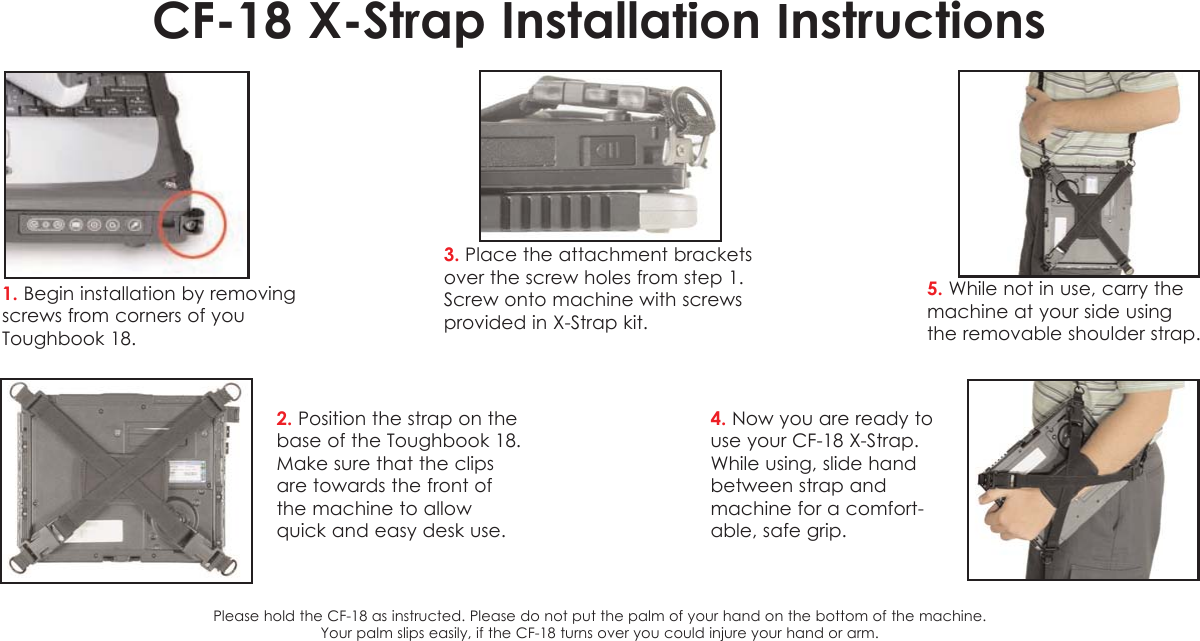 CF-18 X-Strap Installation Instructions1. Begin installation by removingscrews from corners of youToughbook 18. 2. Position the strap on thebase of the Toughbook 18.Make sure that the clipsare towards the front ofthe machine to allowquick and easy desk use.3. Place the attachment bracketsover the screw holes from step 1.Screw onto machine with screws provided in X-Strap kit.4. Now you are ready touse your CF-18 X-Strap.While using, slide handbetween strap andmachine for a comfort-able, safe grip.5. While not in use, carry themachine at your side usingthe removable shoulder strap.Please hold the CF-18 as instructed. Please do not put the palm of your hand on the bottom of the machine. Your palm slips easily, if the CF-18 turns over you could injure your hand or arm.