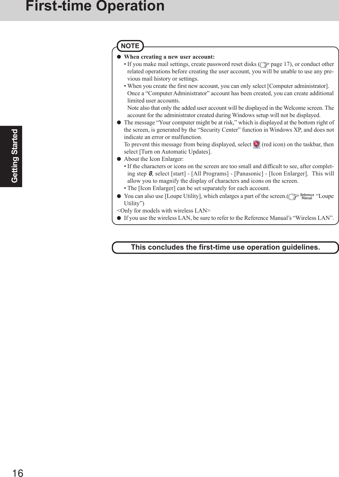 16Getting StartedFirst-time OperationThis concludes the first-time use operation guidelines.When creating a new user account:• If you make mail settings, create password reset disks (  page 17), or conduct otherrelated operations before creating the user account, you will be unable to use any pre-vious mail history or settings.• When you create the first new account, you can only select [Computer administrator].Once a “Computer Administrator” account has been created, you can create additionallimited user accounts.Note also that only the added user account will be displayed in the Welcome screen. Theaccount for the administrator created during Windows setup will not be displayed.The message “Your computer might be at risk,” which is displayed at the bottom right ofthe screen, is generated by the “Security Center” function in Windows XP, and does notindicate an error or malfunction.To prevent this message from being displayed, select   (red icon) on the taskbar, thenselect [Turn on Automatic Updates].About the Icon Enlarger:• If the characters or icons on the screen are too small and difficult to see, after complet-ing step 8, select [start] - [All Programs] - [Panasonic] - [Icon Enlarger].  This willallow you to magnify the display of characters and icons on the screen.• The [Icon Enlarger] can be set separately for each account.You can also use [Loupe Utility], which enlarges a part of the screen.(   “LoupeUtility”)&lt;Only for models with wireless LAN&gt;If you use the wireless LAN, be sure to refer to the Reference Manual’s “Wireless LAN”.NOTE