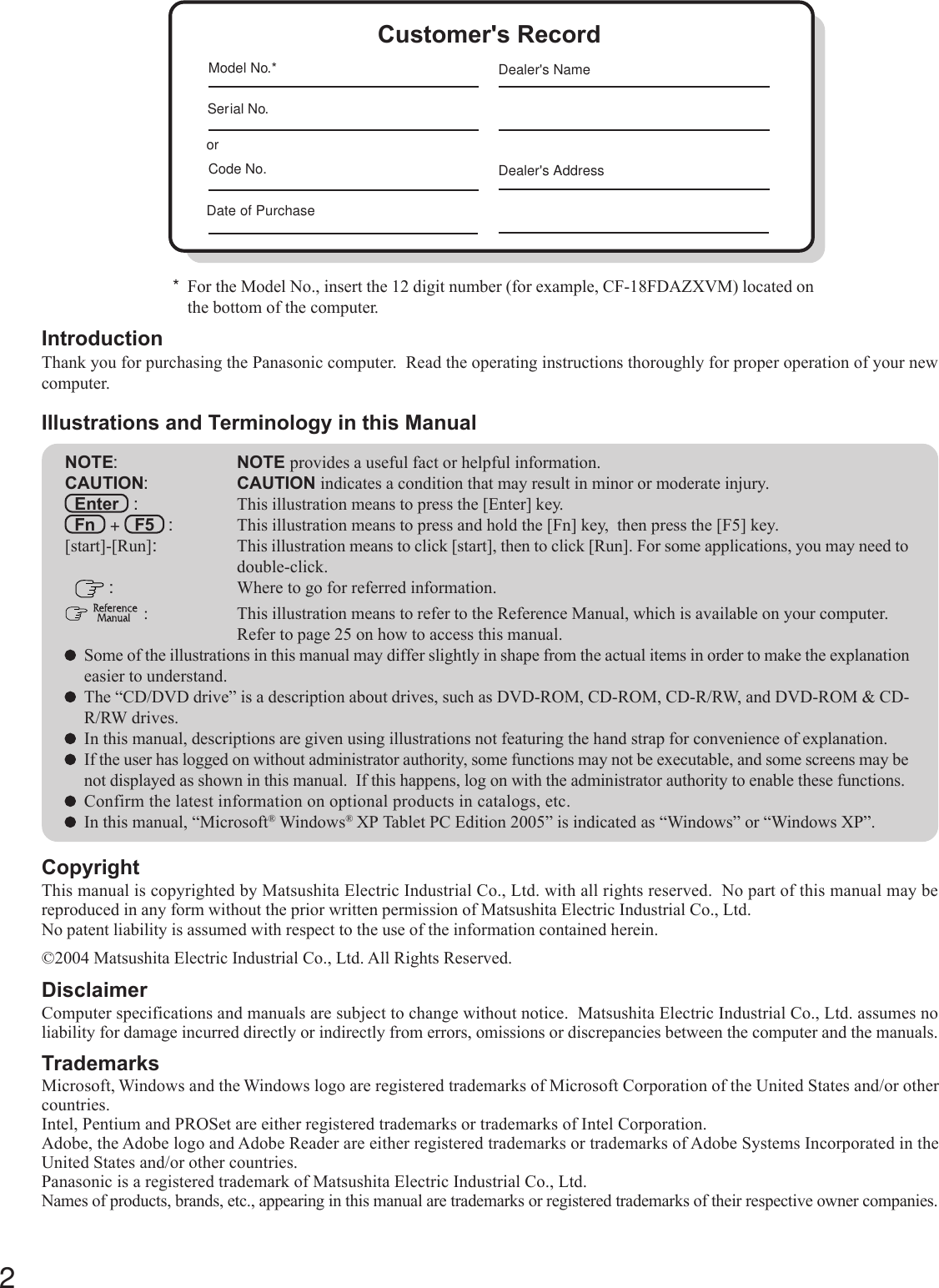 2Getting StartedIntroductionThank you for purchasing the Panasonic computer.  Read the operating instructions thoroughly for proper operation of your newcomputer.Illustrations and Terminology in this ManualCopyrightThis manual is copyrighted by Matsushita Electric Industrial Co., Ltd. with all rights reserved.  No part of this manual may bereproduced in any form without the prior written permission of Matsushita Electric Industrial Co., Ltd.No patent liability is assumed with respect to the use of the information contained herein.©2004 Matsushita Electric Industrial Co., Ltd. All Rights Reserved.DisclaimerComputer specifications and manuals are subject to change without notice.  Matsushita Electric Industrial Co., Ltd. assumes noliability for damage incurred directly or indirectly from errors, omissions or discrepancies between the computer and the manuals.TrademarksMicrosoft, Windows and the Windows logo are registered trademarks of Microsoft Corporation of the United States and/or othercountries.Intel, Pentium and PROSet are either registered trademarks or trademarks of Intel Corporation.Adobe, the Adobe logo and Adobe Reader are either registered trademarks or trademarks of Adobe Systems Incorporated in theUnited States and/or other countries.Panasonic is a registered trademark of Matsushita Electric Industrial Co., Ltd.Names of products, brands, etc., appearing in this manual are trademarks or registered trademarks of their respective owner companies.NOTE:NOTE provides a useful fact or helpful information.CAUTION:CAUTION indicates a condition that may result in minor or moderate injury.Enter   : This illustration means to press the [Enter] key.Fn   +   F5   : This illustration means to press and hold the [Fn] key,  then press the [F5] key.[start]-[Run]:This illustration means to click [start], then to click [Run]. For some applications, you may need todouble-click. :Where to go for referred information.  : This illustration means to refer to the Reference Manual, which is available on your computer.Refer to page 25 on how to access this manual.Some of the illustrations in this manual may differ slightly in shape from the actual items in order to make the explanationeasier to understand.The “CD/DVD drive” is a description about drives, such as DVD-ROM, CD-ROM, CD-R/RW, and DVD-ROM &amp; CD-R/RW drives.In this manual, descriptions are given using illustrations not featuring the hand strap for convenience of explanation.If the user has logged on without administrator authority, some functions may not be executable, and some screens may benot displayed as shown in this manual.  If this happens, log on with the administrator authority to enable these functions.Confirm the latest information on optional products in catalogs, etc.In this manual, “Microsoft® Windows® XP Tablet PC Edition 2005” is indicated as “Windows” or “Windows XP”.*For the Model No., insert the 12 digit number (for example, CF-18FDAZXVM) located onthe bottom of the computer.Customer&apos;s RecordSerial No.orDate of PurchaseModel No.*Code No.Dealer&apos;s NameDealer&apos;s Address