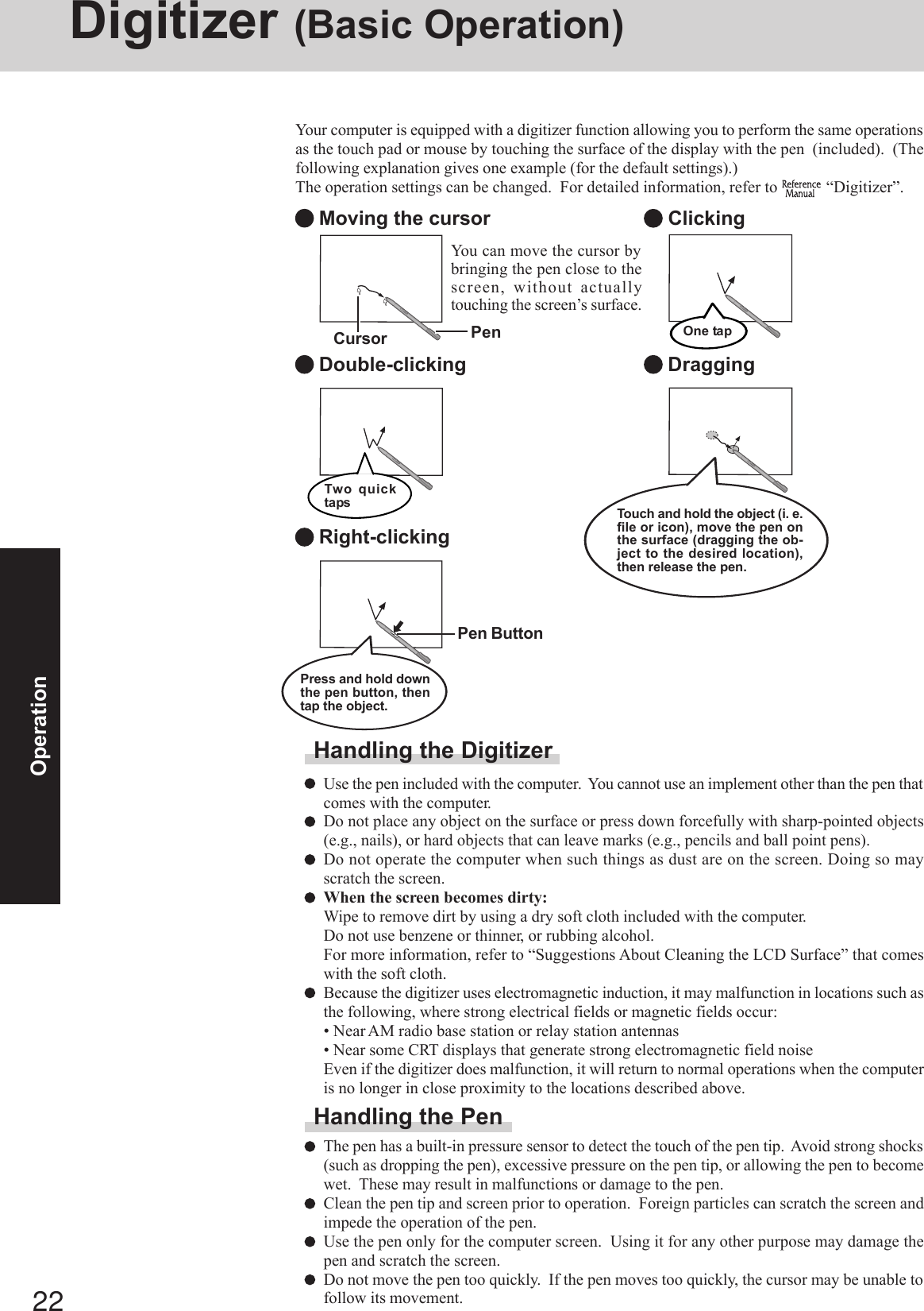 22OperationDigitizer (Basic Operation)Your computer is equipped with a digitizer function allowing you to perform the same operationsas the touch pad or mouse by touching the surface of the display with the pen  (included).  (Thefollowing explanation gives one example (for the default settings).)The operation settings can be changed.  For detailed information, refer to   “Digitizer”. Moving the cursor Double-clicking Clicking DraggingTwo quicktapsOne tap Right-clickingHandling the DigitizerUse the pen included with the computer.  You cannot use an implement other than the pen thatcomes with the computer.Do not place any object on the surface or press down forcefully with sharp-pointed objects(e.g., nails), or hard objects that can leave marks (e.g., pencils and ball point pens).Do not operate the computer when such things as dust are on the screen. Doing so mayscratch the screen.When the screen becomes dirty:Wipe to remove dirt by using a dry soft cloth included with the computer.Do not use benzene or thinner, or rubbing alcohol.For more information, refer to “Suggestions About Cleaning the LCD Surface” that comeswith the soft cloth.Because the digitizer uses electromagnetic induction, it may malfunction in locations such asthe following, where strong electrical fields or magnetic fields occur:• Near AM radio base station or relay station antennas• Near some CRT displays that generate strong electromagnetic field noiseEven if the digitizer does malfunction, it will return to normal operations when the computeris no longer in close proximity to the locations described above.Handling the PenThe pen has a built-in pressure sensor to detect the touch of the pen tip.  Avoid strong shocks(such as dropping the pen), excessive pressure on the pen tip, or allowing the pen to becomewet.  These may result in malfunctions or damage to the pen.Clean the pen tip and screen prior to operation.  Foreign particles can scratch the screen andimpede the operation of the pen.Use the pen only for the computer screen.  Using it for any other purpose may damage thepen and scratch the screen.Do not move the pen too quickly.  If the pen moves too quickly, the cursor may be unable tofollow its movement.Touch and hold the object (i. e.file or icon), move the pen onthe surface (dragging the ob-ject to the desired location),then release the pen.Pen ButtonPress and hold downthe pen button, thentap the object.You can move the cursor bybringing the pen close to thescreen, without actuallytouching the screen’s surface.Cursor Pen