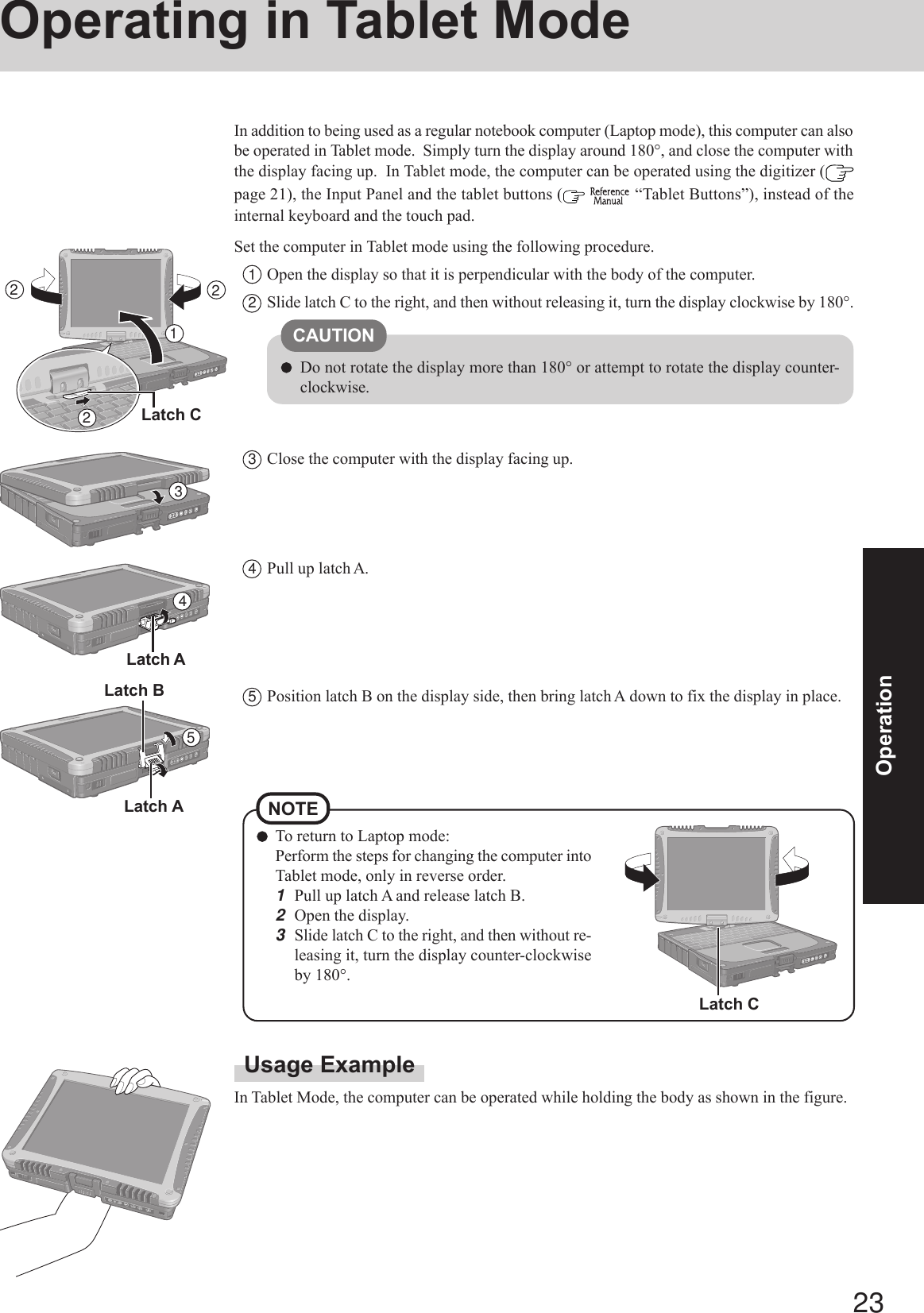 23OperationOperating in Tablet ModeUsage ExampleIn Tablet Mode, the computer can be operated while holding the body as shown in the figure.In addition to being used as a regular notebook computer (Laptop mode), this computer can alsobe operated in Tablet mode.  Simply turn the display around 180°, and close the computer withthe display facing up.  In Tablet mode, the computer can be operated using the digitizer (page 21), the Input Panel and the tablet buttons (   “Tablet Buttons”), instead of theinternal keyboard and the touch pad.Set the computer in Tablet mode using the following procedure.1Open the display so that it is perpendicular with the body of the computer.2Slide latch C to the right, and then without releasing it, turn the display clockwise by 180°.3Close the computer with the display facing up.CAUTIONDo not rotate the display more than 180° or attempt to rotate the display counter-clockwise.21345Latch ALatch BTo return to Laptop mode:Perform the steps for changing the computer intoTablet mode, only in reverse order.1Pull up latch A and release latch B.2Open the display.3Slide latch C to the right, and then without re-leasing it, turn the display counter-clockwiseby 180°.NOTE4Pull up latch A.5Position latch B on the display side, then bring latch A down to fix the display in place.Latch A22Latch CLatch C