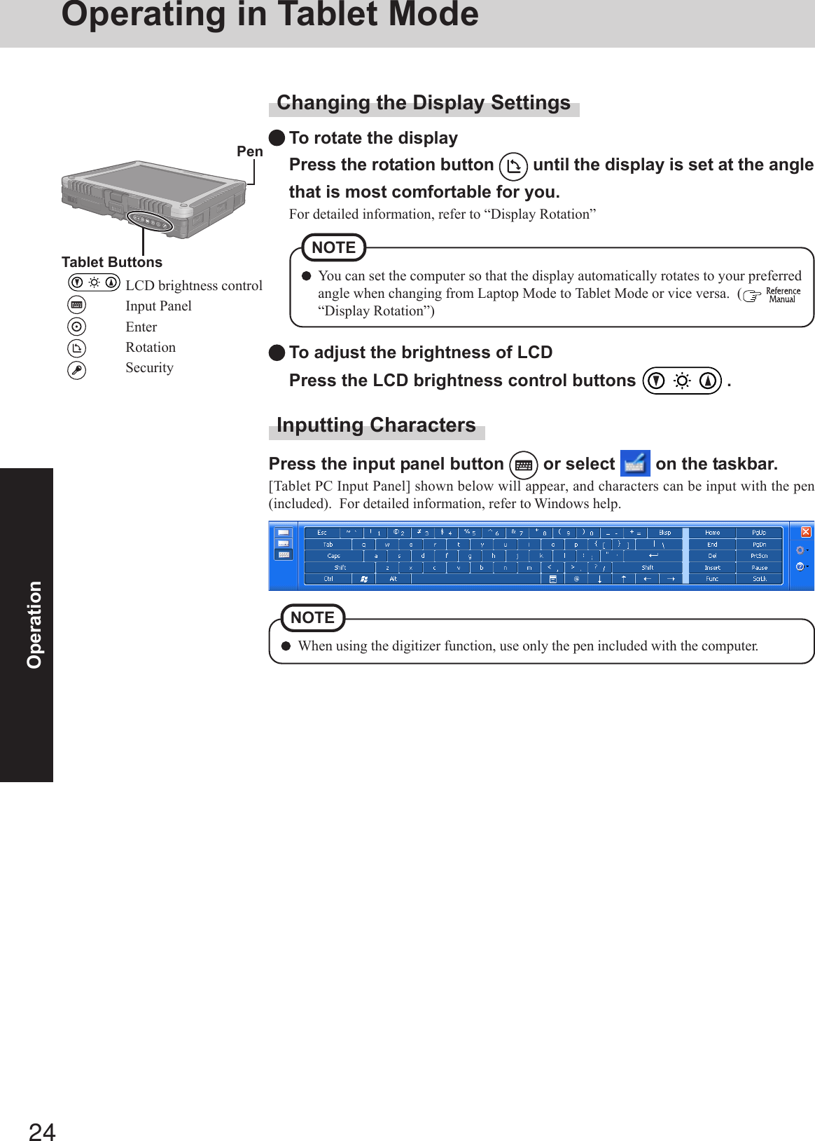 24OperationChanging the Display SettingsTo rotate the displayPress the rotation button   until the display is set at the anglethat is most comfortable for you.For detailed information, refer to “Display Rotation”To adjust the brightness of LCDPress the LCD brightness control buttons   .You can set the computer so that the display automatically rotates to your preferredangle when changing from Laptop Mode to Tablet Mode or vice versa.  (  “Display Rotation”)NOTE PenTablet ButtonsLCD brightness controlInput PanelEnterRotationSecurityInputting CharactersPress the input panel button   or select   on the taskbar.[Tablet PC Input Panel] shown below will appear, and characters can be input with the pen(included).  For detailed information, refer to Windows help.When using the digitizer function, use only the pen included with the computer.NOTEOperating in Tablet Mode