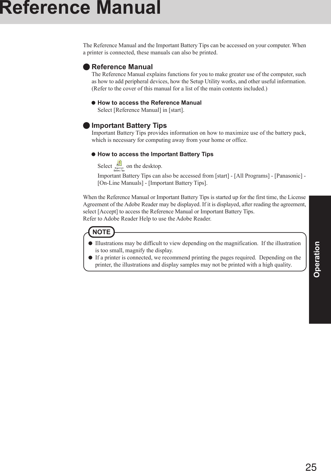 25OperationReference ManualIllustrations may be difficult to view depending on the magnification.  If the illustrationis too small, magnify the display.If a printer is connected, we recommend printing the pages required.  Depending on theprinter, the illustrations and display samples may not be printed with a high quality.NOTEThe Reference Manual and the Important Battery Tips can be accessed on your computer. Whena printer is connected, these manuals can also be printed.Reference ManualThe Reference Manual explains functions for you to make greater use of the computer, suchas how to add peripheral devices, how the Setup Utility works, and other useful information.(Refer to the cover of this manual for a list of the main contents included.)How to access the Reference ManualSelect [Reference Manual] in [start].Important Battery TipsImportant Battery Tips provides information on how to maximize use of the battery pack,which is necessary for computing away from your home or office.How to access the Important Battery TipsSelect   on the desktop.Important Battery Tips can also be accessed from [start] - [All Programs] - [Panasonic] -[On-Line Manuals] - [Important Battery Tips].When the Reference Manual or Important Battery Tips is started up for the first time, the LicenseAgreement of the Adobe Reader may be displayed. If it is displayed, after reading the agreement,select [Accept] to access the Reference Manual or Important Battery Tips.Refer to Adobe Reader Help to use the Adobe Reader.