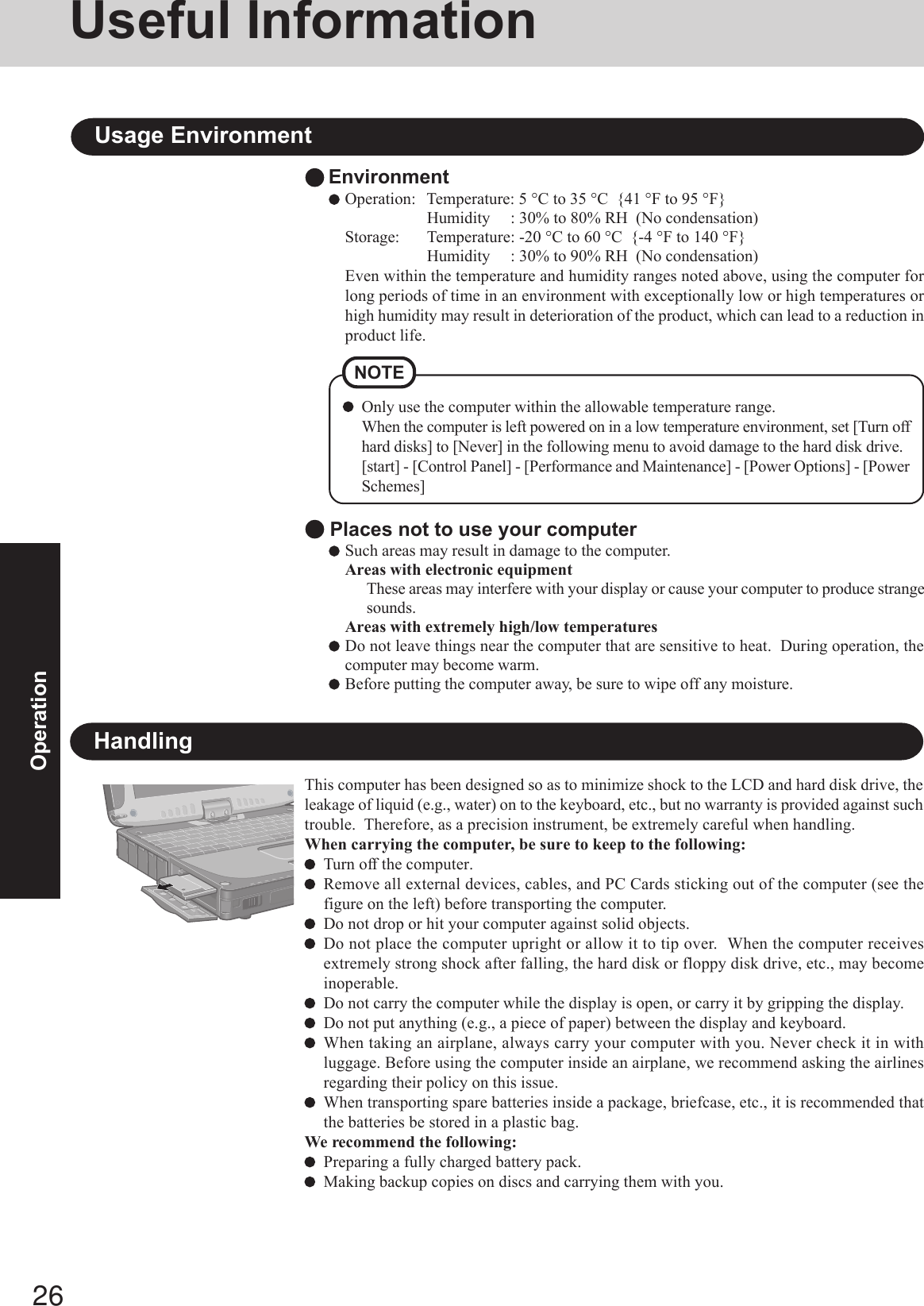 26OperationUseful InformationEnvironmentOperation: Temperature: 5 °C to 35 °C  {41 °F to 95 °F}Humidity     : 30% to 80% RH  (No condensation)Storage: Temperature: -20 °C to 60 °C  {-4 °F to 140 °F}Humidity     : 30% to 90% RH  (No condensation)Even within the temperature and humidity ranges noted above, using the computer forlong periods of time in an environment with exceptionally low or high temperatures orhigh humidity may result in deterioration of the product, which can lead to a reduction inproduct life.Usage EnvironmentNOTEOnly use the computer within the allowable temperature range.When the computer is left powered on in a low temperature environment, set [Turn offhard disks] to [Never] in the following menu to avoid damage to the hard disk drive.[start] - [Control Panel] - [Performance and Maintenance] - [Power Options] - [PowerSchemes] Places not to use your computerSuch areas may result in damage to the computer.Areas with electronic equipmentThese areas may interfere with your display or cause your computer to produce strangesounds.Areas with extremely high/low temperaturesDo not leave things near the computer that are sensitive to heat.  During operation, thecomputer may become warm.Before putting the computer away, be sure to wipe off any moisture.HandlingThis computer has been designed so as to minimize shock to the LCD and hard disk drive, theleakage of liquid (e.g., water) on to the keyboard, etc., but no warranty is provided against suchtrouble.  Therefore, as a precision instrument, be extremely careful when handling.When carrying the computer, be sure to keep to the following:Turn off the computer.Remove all external devices, cables, and PC Cards sticking out of the computer (see thefigure on the left) before transporting the computer.Do not drop or hit your computer against solid objects.Do not place the computer upright or allow it to tip over.  When the computer receivesextremely strong shock after falling, the hard disk or floppy disk drive, etc., may becomeinoperable.Do not carry the computer while the display is open, or carry it by gripping the display.Do not put anything (e.g., a piece of paper) between the display and keyboard.When taking an airplane, always carry your computer with you. Never check it in withluggage. Before using the computer inside an airplane, we recommend asking the airlinesregarding their policy on this issue.When transporting spare batteries inside a package, briefcase, etc., it is recommended thatthe batteries be stored in a plastic bag.We recommend the following:Preparing a fully charged battery pack.Making backup copies on discs and carrying them with you.