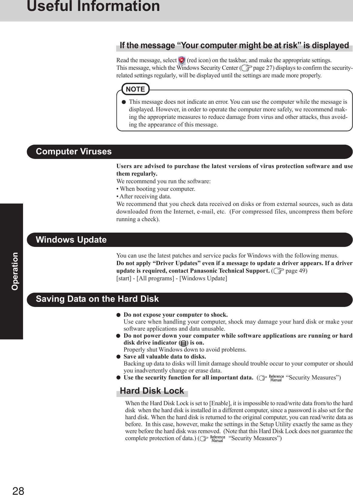 28OperationSaving Data on the Hard DiskDo not expose your computer to shock.Use care when handling your computer, shock may damage your hard disk or make yoursoftware applications and data unusable.Do not power down your computer while software applications are running or harddisk drive indicator ( ) is on.Properly shut Windows down to avoid problems.Save all valuable data to disks.Backing up data to disks will limit damage should trouble occur to your computer or shouldyou inadvertently change or erase data.Use the security function for all important data.  (   “Security Measures”)Hard Disk LockWhen the Hard Disk Lock is set to [Enable], it is impossible to read/write data from/to the harddisk  when the hard disk is installed in a different computer, since a password is also set for thehard disk. When the hard disk is returned to the original computer, you can read/write data asbefore.  In this case, however, make the settings in the Setup Utility exactly the same as theywere before the hard disk was removed.  (Note that this Hard Disk Lock does not guarantee thecomplete protection of data.) (    “Security Measures”)Users are advised to purchase the latest versions of virus protection software and usethem regularly.We recommend you run the software:• When booting your computer.• After receiving data.We recommend that you check data received on disks or from external sources, such as datadownloaded from the Internet, e-mail, etc.  (For compressed files, uncompress them beforerunning a check).Computer VirusesRead the message, select   (red icon) on the taskbar, and make the appropriate settings.This message, which the Windows Security Center (  page 27) displays to confirm the security-related settings regularly, will be displayed until the settings are made more properly.If the message “Your computer might be at risk” is displayedNOTEThis message does not indicate an error. You can use the computer while the message isdisplayed. However, in order to operate the computer more safely, we recommend mak-ing the appropriate measures to reduce damage from virus and other attacks, thus avoid-ing the appearance of this message.Windows UpdateYou can use the latest patches and service packs for Windows with the following menus.Do not apply “Driver Updates” even if a message to update a driver appears. If a driverupdate is required, contact Panasonic Technical Support. ( page 49)[start] - [All programs] - [Windows Update]Useful Information