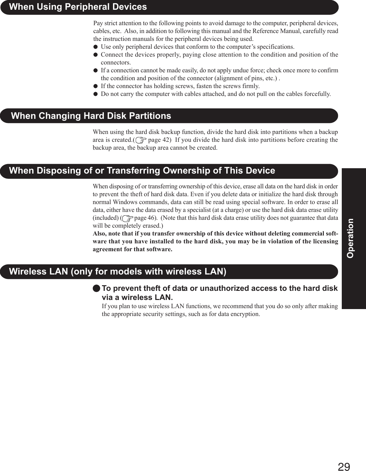 29OperationTo prevent theft of data or unauthorized access to the hard diskvia a wireless LAN.If you plan to use wireless LAN functions, we recommend that you do so only after makingthe appropriate security settings, such as for data encryption.Wireless LAN (only for models with wireless LAN)When Disposing of or Transferring Ownership of This DeviceWhen disposing of or transferring ownership of this device, erase all data on the hard disk in orderto prevent the theft of hard disk data. Even if you delete data or initialize the hard disk throughnormal Windows commands, data can still be read using special software. In order to erase alldata, either have the data erased by a specialist (at a charge) or use the hard disk data erase utility(included) (  page 46).  (Note that this hard disk data erase utility does not guarantee that datawill be completely erased.)Also, note that if you transfer ownership of this device without deleting commercial soft-ware that you have installed to the hard disk, you may be in violation of the licensingagreement for that software.When Changing Hard Disk PartitionsWhen using the hard disk backup function, divide the hard disk into partitions when a backuparea is created.(  page 42)  If you divide the hard disk into partitions before creating thebackup area, the backup area cannot be created.When Using Peripheral DevicesPay strict attention to the following points to avoid damage to the computer, peripheral devices,cables, etc.  Also, in addition to following this manual and the Reference Manual, carefully readthe instruction manuals for the peripheral devices being used.Use only peripheral devices that conform to the computer’s specifications.Connect the devices properly, paying close attention to the condition and position of theconnectors.If a connection cannot be made easily, do not apply undue force; check once more to confirmthe condition and position of the connector (alignment of pins, etc.) .If the connector has holding screws, fasten the screws firmly.Do not carry the computer with cables attached, and do not pull on the cables forcefully.