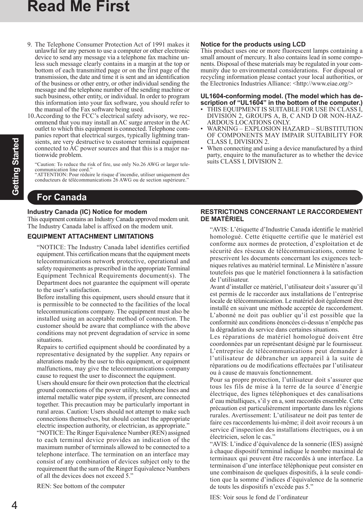 4Getting StartedRead Me FirstFor CanadaIndustry Canada (IC) Notice for modemThis equipment contains an Industry Canada approved modem unit.The Industry Canada label is affixed on the modem unit.EQUIPMENT ATTACHMENT LIMITATIONS“NOTICE: The Industry Canada label identifies certifiedequipment. This  certification means that the equipment meetstelecommunications network protective, operational andsafety requirements as prescribed in the appropriate TerminalEquipment Technical Requirements document(s). TheDepartment does not guarantee the equipment will operateto the user’s satisfaction.Before installing this equipment, users should ensure that itis permissible to be connected to the facilities of the localtelecommunications company. The equipment must also beinstalled using an acceptable method of connection. Thecustomer should be aware that compliance with the aboveconditions may not prevent degradation of service in somesituations.Repairs to certified equipment should be coordinated by arepresentative designated by the supplier. Any repairs oralterations made by the user to this equipment, or equipmentmalfunctions, may give the telecommunications companycause to request the user to disconnect the equipment.Users should ensure for their own protection that the electricalground connections of the power utility, telephone lines andinternal metallic water pipe system, if present, are connectedtogether. This precaution may be particularly important inrural areas. Caution: Users should not attempt to make suchconnections themselves, but should contact the appropriateelectric inspection authority, or electrician, as appropriate.”“NOTICE: The  Ringer Equivalence Number (REN) assignedto each terminal device provides an indication of themaximum number of terminals allowed to be connected to atelephone interface. The termination on an interface mayconsist of any combination of devices subject only to therequirement that the sum of the Ringer Equivalence Numbersof all the devices does not exceed 5.”REN: See bottom of the computerRESTRICTIONS CONCERNANT LE RACCORDEMENTDE MATÉRIEL“AVIS: L’étiquette d’Industrie Canada identifie le matérielhomologué. Cette étiquette certifie que le matériel estconforme aux normes de protection, d’exploitation et desécurité des réseaux de télécommunications, comme leprescrivent les documents concernant les exigences tech-niques relatives au matériel terminal. Le Ministère n’assuretoutefois pas que le matériel fonctionnera à la satisfactionde l’utilisateur.Avant d’installer ce matériel, l’utilisateur doit s’assurer qu’ilest permis de le raccorder aux installations de l’entrepriselocale de télécommunication. Le matériel doit également êtreinstallé en suivant une méthode acceptée de raccordement.L’abonné ne doit pas oublier qu’il est possible que laconformité aux conditions énoncées ci-dessus n’empêche pasla dégradation du service dans certaines situations.Les réparations de matériel homologué doivent êtrecoordonnées par un représentant désigné par le fournisseur.L’entreprise de télécommunications peut demander àl’utilisateur de débrancher un appareil à la suite deréparations ou de modifications effectuées par l’utilisateurou à cause de mauvais fonctionnement.Pour sa propre protection, l’utilisateur doit s’assurer quetous les fils de mise à la terre de la source d’énergieélectrique, des lignes téléphoniques et des canalisationsd’eau métalliques, s’il y en a, sont raccordés ensemble. Cetteprécaution est particulièrement importante dans les régionsrurales. Avertissement: L’utilisateur ne doit pas tenter defaire ces raccordements lui-même; il doit avoir recours à unservice d’inspection des installations électriques, ou à unélectricien, selon le cas.”“AVIS: L’indice d’équivalence de la sonnerie (IES) assignéà chaque dispositif terminal indique le nombre maximal determinaux qui peuvent être raccordés à une interface. Laterminaison d’une interface téléphonique peut consister enune combinaison de quelques dispositifs, à la seule condi-tion que la somme d’indices d’équivalence de la sonneriede touts les dispositifs n’excède pas 5.”IES: Voir sous le fond de l’ordinateurNotice for the products using LCDThis product uses one or more fluorescent lamps containing asmall amount of mercury. It also contains lead in some compo-nents. Disposal of these materials may be regulated in your com-munity due to environmental considerations.  For disposal orrecycling information please contact your local authorities, orthe Electronics Industries Alliance: &lt;http://www.eiae.org/&gt;UL1604-conforming model. (The model which has de-scription of “UL1604” in the bottom of the computer.)• THIS EQUIPMENT IS SUITABLE FOR USE IN CLASS I,DIVISION 2, GROUPS A, B, C AND D OR NON-HAZ-ARDOUS LOCATIONS ONLY.• WARNING – EXPLOSION HAZARD – SUBSTITUTIONOF COMPONENTS MAY IMPAIR SUITABILITY FORCLASS I, DIVISION 2.• When connecting and using a device manufactured by a thirdparty, enquire to the manufacturer as to whether the devicesuits CLASS I, DIVISION 2.9. The Telephone Consumer Protection Act of 1991 makes itunlawful for any person to use a computer or other electronicdevice to send any message via a telephone fax machine un-less such message clearly contains in a margin at the top orbottom of each transmitted page or on the first page of thetransmission, the date and time it is sent and an identificationof the business or other entry, or other individual sending themessage and the telephone number of the sending machine orsuch business, other entity, or individual. In order to programthis information into your fax software, you should refer tothe manual of the Fax software being used.10.According to the FCC’s electrical safety advisory, we rec-ommend that you may install an AC surge arrestor in the ACoutlet to which this equipment is connected. Telephone com-panies report that electrical surges, typically lightning tran-sients, are very destructive to customer terminal equipmentconnected to AC power sources and that this is a major na-tionwide problem.“Caution: To reduce the risk of fire, use only No.26 AWG or larger tele-communication line cord.”“ATTENTION: Pour réduire le risque d’incendie, utiliser uniquement desconducteurs de télécommunications 26 AWG ou de section supérieure.”