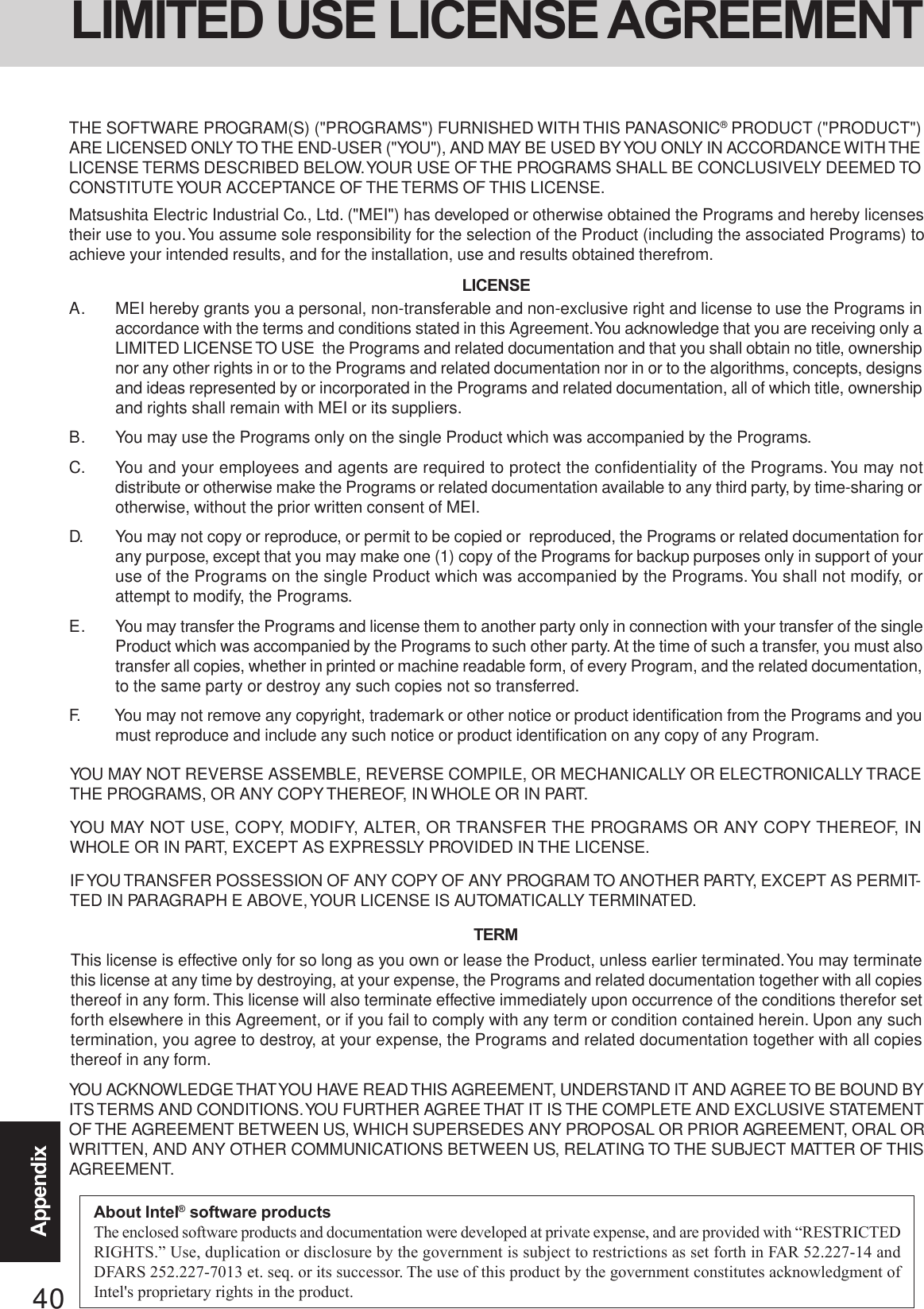 40AppendixYOU MAY NOT REVERSE ASSEMBLE, REVERSE COMPILE, OR MECHANICALLY OR ELECTRONICALLY TRACETHE PROGRAMS, OR ANY COPY THEREOF, IN WHOLE OR IN PART.YOU MAY NOT USE, COPY, MODIFY, ALTER, OR TRANSFER THE PROGRAMS OR ANY COPY THEREOF, INWHOLE OR IN PART, EXCEPT AS EXPRESSLY PROVIDED IN THE LICENSE.IF YOU TRANSFER POSSESSION OF ANY COPY OF ANY PROGRAM TO ANOTHER PARTY, EXCEPT AS PERMIT-TED IN PARAGRAPH E ABOVE, YOUR LICENSE IS AUTOMATICALLY TERMINATED.This license is effective only for so long as you own or lease the Product, unless earlier terminated. You may terminatethis license at any time by destroying, at your expense, the Programs and related documentation together with all copiesthereof in any form. This license will also terminate effective immediately upon occurrence of the conditions therefor setforth elsewhere in this Agreement, or if you fail to comply with any term or condition contained herein. Upon any suchtermination, you agree to destroy, at your expense, the Programs and related documentation together with all copiesthereof in any form.A. MEI hereby grants you a personal, non-transferable and non-exclusive right and license to use the Programs inaccordance with the terms and conditions stated in this Agreement. You acknowledge that you are receiving only aLIMITED LICENSE TO USE  the Programs and related documentation and that you shall obtain no title, ownershipnor any other rights in or to the Programs and related documentation nor in or to the algorithms, concepts, designsand ideas represented by or incorporated in the Programs and related documentation, all of which title, ownershipand rights shall remain with MEI or its suppliers.B. You may use the Programs only on the single Product which was accompanied by the Programs.C. You and your employees and agents are required to protect the confidentiality of the Programs. You may notdistribute or otherwise make the Programs or related documentation available to any third party, by time-sharing orotherwise, without the prior written consent of MEI.D. You may not copy or reproduce, or permit to be copied or  reproduced, the Programs or related documentation forany purpose, except that you may make one (1) copy of the Programs for backup purposes only in support of youruse of the Programs on the single Product which was accompanied by the Programs. You shall not modify, orattempt to modify, the Programs.E. You may transfer the Programs and license them to another party only in connection with your transfer of the singleProduct which was accompanied by the Programs to such other party. At the time of such a transfer, you must alsotransfer all copies, whether in printed or machine readable form, of every Program, and the related documentation,to the same party or destroy any such copies not so transferred.F. You may not remove any copyright, trademark or other notice or product identification from the Programs and youmust reproduce and include any such notice or product identification on any copy of any Program.LICENSETERMYOU ACKNOWLEDGE THAT YOU HAVE READ THIS AGREEMENT, UNDERSTAND IT AND AGREE TO BE BOUND BYITS TERMS AND CONDITIONS. YOU FURTHER AGREE THAT IT IS THE COMPLETE AND EXCLUSIVE STATEMENTOF THE AGREEMENT BETWEEN US, WHICH SUPERSEDES ANY PROPOSAL OR PRIOR AGREEMENT, ORAL ORWRITTEN, AND ANY OTHER COMMUNICATIONS BETWEEN US, RELATING TO THE SUBJECT MATTER OF THISAGREEMENT.THE SOFTWARE PROGRAM(S) (&quot;PROGRAMS&quot;) FURNISHED WITH THIS PANASONIC® PRODUCT (&quot;PRODUCT&quot;)ARE LICENSED ONLY TO THE END-USER (&quot;YOU&quot;), AND MAY BE USED BY YOU ONLY IN ACCORDANCE WITH THELICENSE TERMS DESCRIBED BELOW. YOUR USE OF THE PROGRAMS SHALL BE CONCLUSIVELY DEEMED TOCONSTITUTE YOUR ACCEPTANCE OF THE TERMS OF THIS LICENSE.Matsushita Electric Industrial Co., Ltd. (&quot;MEI&quot;) has developed or otherwise obtained the Programs and hereby licensestheir use to you. You assume sole responsibility for the selection of the Product (including the associated Programs) toachieve your intended results, and for the installation, use and results obtained therefrom.LIMITED USE LICENSE AGREEMENTAbout Intel® software productsThe enclosed software products and documentation were developed at private expense, and are provided with “RESTRICTEDRIGHTS.” Use, duplication or disclosure by the government is subject to restrictions as set forth in FAR 52.227-14 andDFARS 252.227-7013 et. seq. or its successor. The use of this product by the government constitutes acknowledgment ofIntel&apos;s proprietary rights in the product.