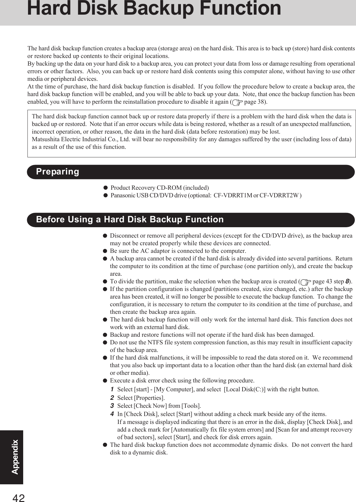 42AppendixHard Disk Backup FunctionThe hard disk backup function creates a backup area (storage area) on the hard disk. This area is to back up (store) hard disk contentsor restore backed up contents to their original locations.By backing up the data on your hard disk to a backup area, you can protect your data from loss or damage resulting from operationalerrors or other factors.  Also, you can back up or restore hard disk contents using this computer alone, without having to use othermedia or peripheral devices.At the time of purchase, the hard disk backup function is disabled.  If you follow the procedure below to create a backup area, thehard disk backup function will be enabled, and you will be able to back up your data.  Note, that once the backup function has beenenabled, you will have to perform the reinstallation procedure to disable it again (  page 38).Disconnect or remove all peripheral devices (except for the CD/DVD drive), as the backup areamay not be created properly while these devices are connected.Be sure the AC adaptor is connected to the computer.A backup area cannot be created if the hard disk is already divided into several partitions.  Returnthe computer to its condition at the time of purchase (one partition only), and create the backuparea.To divide the partition, make the selection when the backup area is created (  page 43 step 8).If the partition configuration is changed (partitions created, size changed, etc.) after the backuparea has been created, it will no longer be possible to execute the backup function.  To change theconfiguration, it is necessary to return the computer to its condition at the time of purchase, andthen create the backup area again.The hard disk backup function will only work for the internal hard disk. This function does notwork with an external hard disk.Backup and restore functions will not operate if the hard disk has been damaged.Do not use the NTFS file system compression function, as this may result in insufficient capacityof the backup area.If the hard disk malfunctions, it will be impossible to read the data stored on it.  We recommendthat you also back up important data to a location other than the hard disk (an external hard diskor other media).Execute a disk error check using the following procedure.1Select [start] - [My Computer], and select  [Local Disk(C:)] with the right button.2Select [Properties].3Select [Check Now] from [Tools].4In [Check Disk], select [Start] without adding a check mark beside any of the items.If a message is displayed indicating that there is an error in the disk, display [Check Disk], andadd a check mark for [Automatically fix file system errors] and [Scan for and attempt recoveryof bad sectors], select [Start], and check for disk errors again.The hard disk backup function does not accommodate dynamic disks.  Do not convert the harddisk to a dynamic disk.The hard disk backup function cannot back up or restore data properly if there is a problem with the hard disk when the data isbacked up or restored.  Note that if an error occurs while data is being restored, whether as a result of an unexpected malfunction,incorrect operation, or other reason, the data in the hard disk (data before restoration) may be lost.Matsushita Electric Industrial Co., Ltd. will bear no responsibility for any damages suffered by the user (including loss of data)as a result of the use of this function.Before Using a Hard Disk Backup FunctionPreparingProduct Recovery CD-ROM (included)Panasonic USB CD/DVD drive (optional:  CF-VDRRT1M or CF-VDRRT2W )