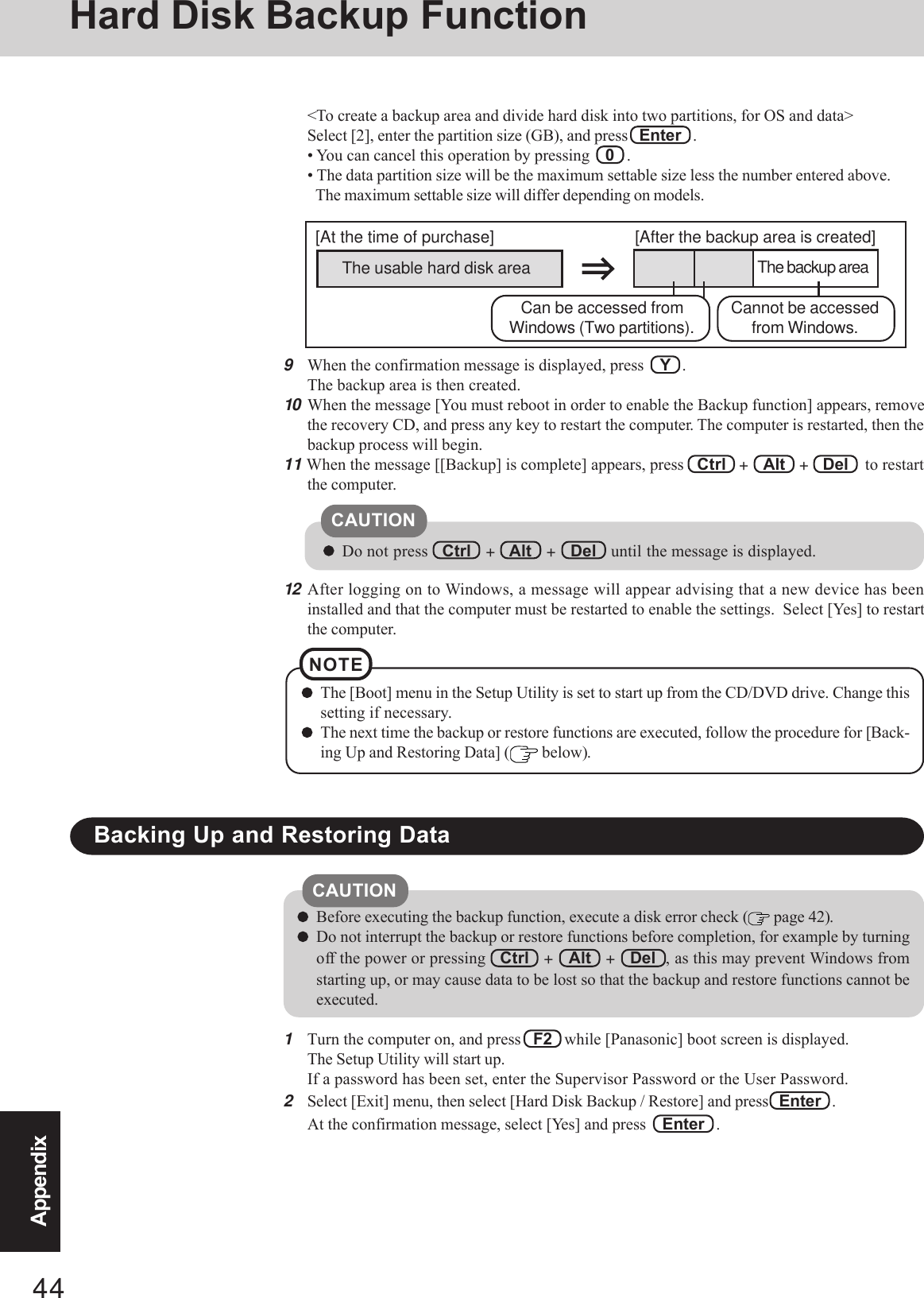 44AppendixHard Disk Backup Function9When the confirmation message is displayed, press    Y   .The backup area is then created.10 When the message [You must reboot in order to enable the Backup function] appears, removethe recovery CD, and press any key to restart the computer. The computer is restarted, then thebackup process will begin.11 When the message [[Backup] is complete] appears, press   Ctrl   +   Alt   +   Del    to restartthe computer.Do not press   Ctrl   +   Alt   +   Del   until the message is displayed.CAUTIONThe [Boot] menu in the Setup Utility is set to start up from the CD/DVD drive. Change thissetting if necessary.The next time the backup or restore functions are executed, follow the procedure for [Back-ing Up and Restoring Data] (  below).NOTE1Turn the computer on, and press   F2   while [Panasonic] boot screen is displayed.The Setup Utility will start up.If a password has been set, enter the Supervisor Password or the User Password.2Select [Exit] menu, then select [Hard Disk Backup / Restore] and press  Enter   .At the confirmation message, select [Yes] and press   Enter   .Backing Up and Restoring DataBefore executing the backup function, execute a disk error check (  page 42).Do not interrupt the backup or restore functions before completion, for example by turningoff the power or pressing   Ctrl   +   Alt   +   Del  , as this may prevent Windows fromstarting up, or may cause data to be lost so that the backup and restore functions cannot beexecuted.CAUTION12 After logging on to Windows, a message will appear advising that a new device has beeninstalled and that the computer must be restarted to enable the settings.  Select [Yes] to restartthe computer.&lt;To create a backup area and divide hard disk into two partitions, for OS and data&gt;Select [2], enter the partition size (GB), and press   Enter   .• You can cancel this operation by pressing    0   .• The data partition size will be the maximum settable size less the number entered above.The maximum settable size will differ depending on models.The usable hard disk area[At the time of purchase] [After the backup area is created]The backup areaCannot be accessedfrom Windows.Can be accessed fromWindows (Two partitions).