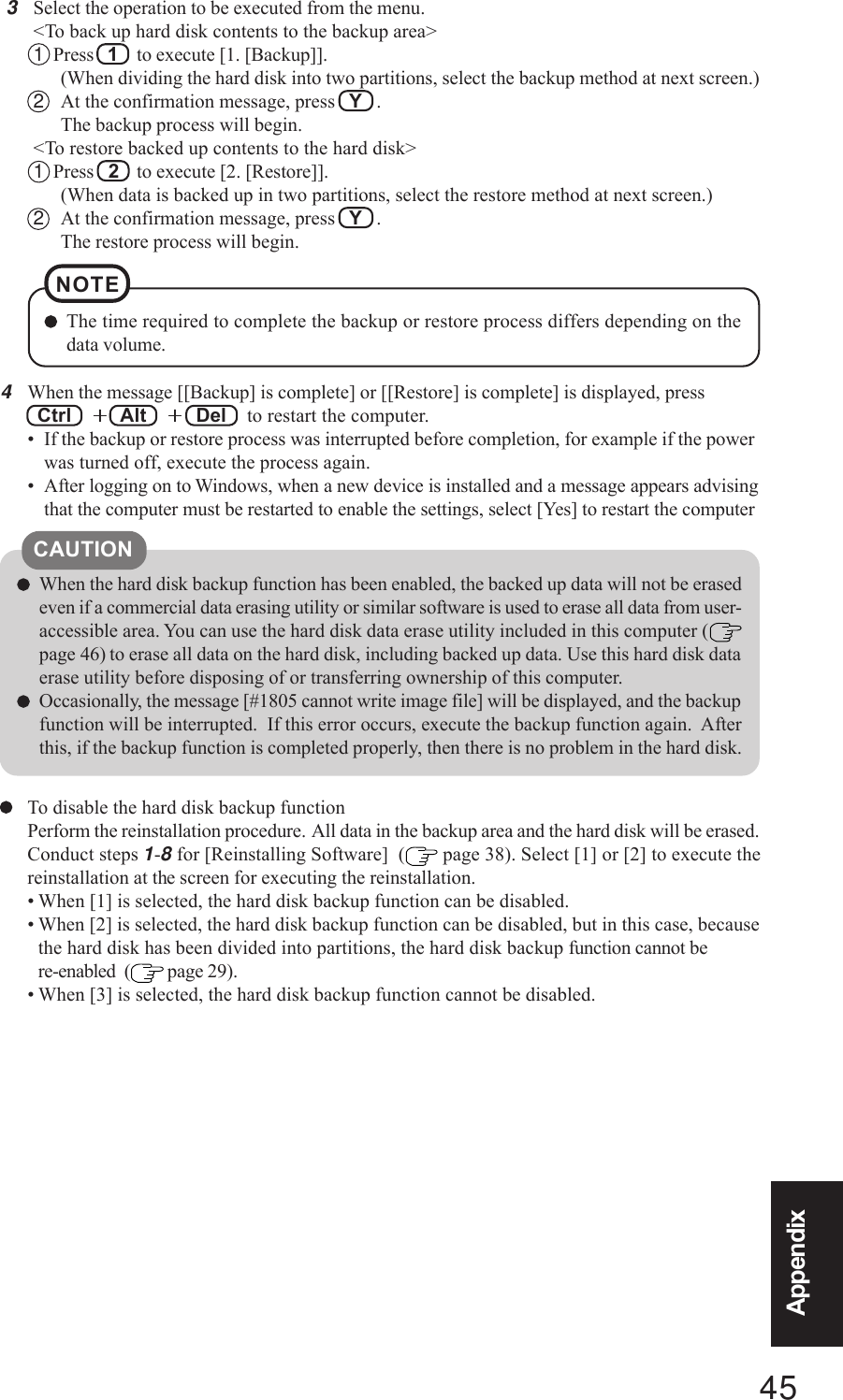 45AppendixAppendixTo disable the hard disk backup functionPerform the reinstallation procedure.  All data in the backup area and the hard disk will be erased.Conduct steps 1-8 for [Reinstalling Software]  (  page 38). Select [1] or [2] to execute thereinstallation at the screen for executing the reinstallation.• When [1] is selected, the hard disk backup function can be disabled.• When [2] is selected, the hard disk backup function can be disabled, but in this case, becausethe hard disk has been divided into partitions, the hard disk backup function cannot bere-enabled  (  page 29).• When [3] is selected, the hard disk backup function cannot be disabled.CAUTIONWhen the hard disk backup function has been enabled, the backed up data will not be erasedeven if a commercial data erasing utility or similar software is used to erase all data from user-accessible area. You can use the hard disk data erase utility included in this computer (page 46) to erase all data on the hard disk, including backed up data. Use this hard disk dataerase utility before disposing of or transferring ownership of this computer.Occasionally, the message [#1805 cannot write image file] will be displayed, and the backupfunction will be interrupted.  If this error occurs, execute the backup function again.  Afterthis, if the backup function is completed properly, then there is no problem in the hard disk.4When the message [[Backup] is complete] or [[Restore] is complete] is displayed, press Ctrl  +++++  Alt  +++++  Del   to restart the computer.• If the backup or restore process was interrupted before completion, for example if the powerwas turned off, execute the process again.• After logging on to Windows, when a new device is installed and a message appears advisingthat the computer must be restarted to enable the settings, select [Yes] to restart the computer3Select the operation to be executed from the menu.&lt;To back up hard disk contents to the backup area&gt;1  Press  1  to execute [1. [Backup]].(When dividing the hard disk into two partitions, select the backup method at next screen.)2At the confirmation message, press   Y   .The backup process will begin.&lt;To restore backed up contents to the hard disk&gt;1  Press  2  to execute [2. [Restore]].(When data is backed up in two partitions, select the restore method at next screen.)2At the confirmation message, press   Y   .The restore process will begin.The time required to complete the backup or restore process differs depending on thedata volume.NOTE