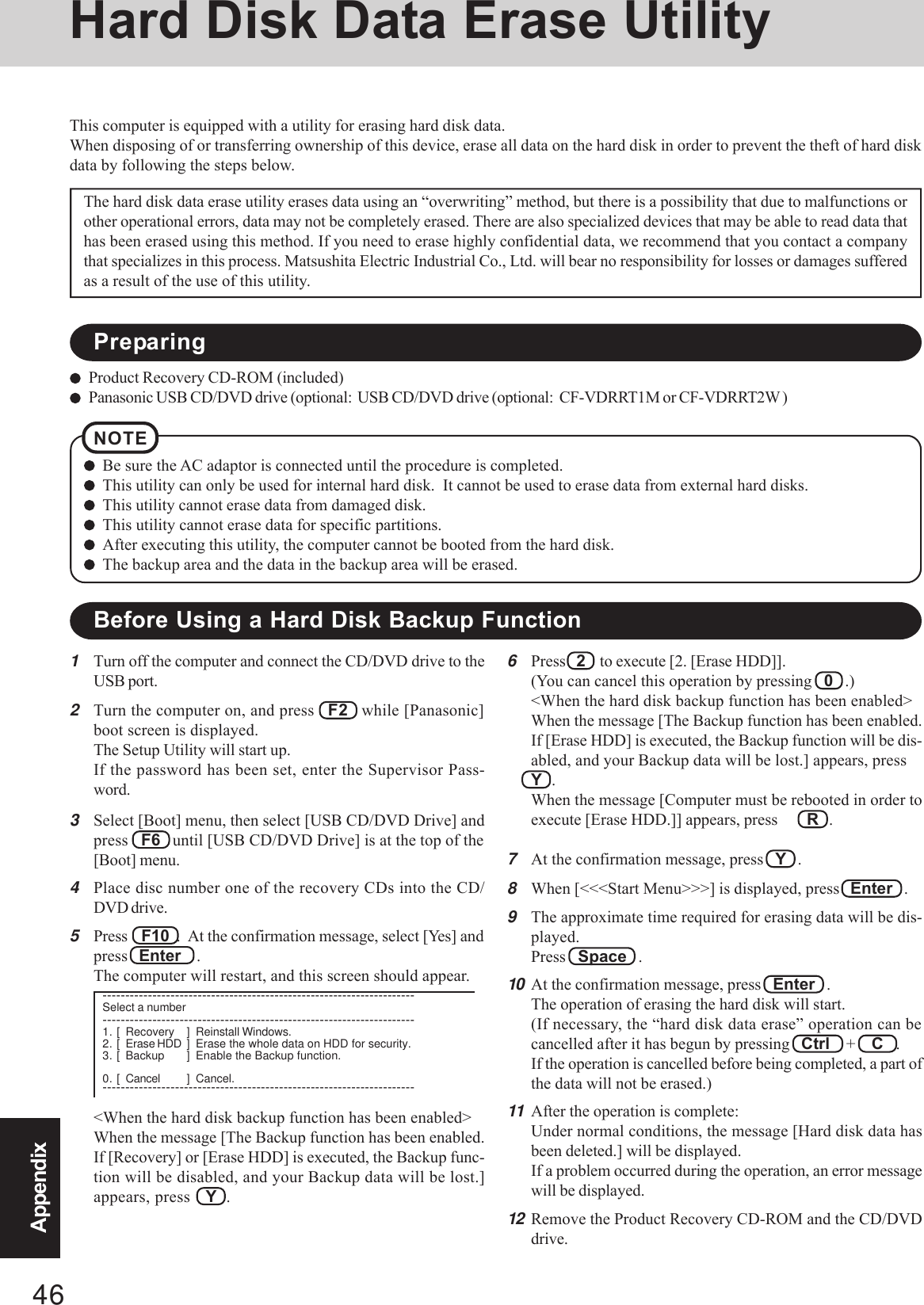 46AppendixHard Disk Data Erase Utility1Turn off the computer and connect the CD/DVD drive to theUSB port.2Turn the computer on, and press   F2   while [Panasonic]boot screen is displayed.The Setup Utility will start up.If the password has been set, enter the Supervisor Pass-word.3Select [Boot] menu, then select [USB CD/DVD Drive] andpress   F6   until [USB CD/DVD Drive] is at the top of the[Boot] menu.4Place disc number one of the recovery CDs into the CD/DVD drive.5Press    F10  .  At the confirmation message, select [Yes] andpress   Enter    .The computer will restart, and this screen should appear.This computer is equipped with a utility for erasing hard disk data.When disposing of or transferring ownership of this device, erase all data on the hard disk in order to prevent the theft of hard diskdata by following the steps below.The hard disk data erase utility erases data using an “overwriting” method, but there is a possibility that due to malfunctions orother operational errors, data may not be completely erased. There are also specialized devices that may be able to read data thathas been erased using this method. If you need to erase highly confidential data, we recommend that you contact a companythat specializes in this process. Matsushita Electric Industrial Co., Ltd. will bear no responsibility for losses or damages sufferedas a result of the use of this utility.NOTEBe sure the AC adaptor is connected until the procedure is completed.This utility can only be used for internal hard disk.  It cannot be used to erase data from external hard disks.This utility cannot erase data from damaged disk.This utility cannot erase data for specific partitions.After executing this utility, the computer cannot be booted from the hard disk.The backup area and the data in the backup area will be erased.Product Recovery CD-ROM (included)Panasonic USB CD/DVD drive (optional:  USB CD/DVD drive (optional:  CF-VDRRT1M or CF-VDRRT2W )6Press   2    to execute [2. [Erase HDD]].(You can cancel this operation by pressing   0   .)&lt;When the hard disk backup function has been enabled&gt;When the message [The Backup function has been enabled.If [Erase HDD] is executed, the Backup function will be dis-abled, and your Backup data will be lost.] appears, pressY   .When the message [Computer must be rebooted in order toexecute [Erase HDD.]] appears, press R   .7At the confirmation message, press   Y   .8When [&lt;&lt;&lt;Start Menu&gt;&gt;&gt;] is displayed, press   Enter   .9The approximate time required for erasing data will be dis-played.Press   Space   .10 At the confirmation message, press   Enter   .The operation of erasing the hard disk will start.(If necessary, the “hard disk data erase” operation can becancelled after it has begun by pressing   Ctrl    +    C   .If the operation is cancelled before being completed, a part ofthe data will not be erased.)11 After the operation is complete:Under normal conditions, the message [Hard disk data hasbeen deleted.] will be displayed.If a problem occurred during the operation, an error messagewill be displayed.12 Remove the Product Recovery CD-ROM and the CD/DVDdrive.PreparingBefore Using a Hard Disk Backup Function&lt;When the hard disk backup function has been enabled&gt;When the message [The Backup function has been enabled.If [Recovery] or [Erase HDD] is executed, the Backup func-tion will be disabled, and your Backup data will be lost.]appears, press Y   .---------------------------------------------------------------------Select a number---------------------------------------------------------------------1. [ Recovery ] Reinstall Windows.2. [ Erase HDD ] Erase the whole data on HDD for security.3. [ Backup ] Enable the Backup function.0. [ Cancel ] Cancel.---------------------------------------------------------------------