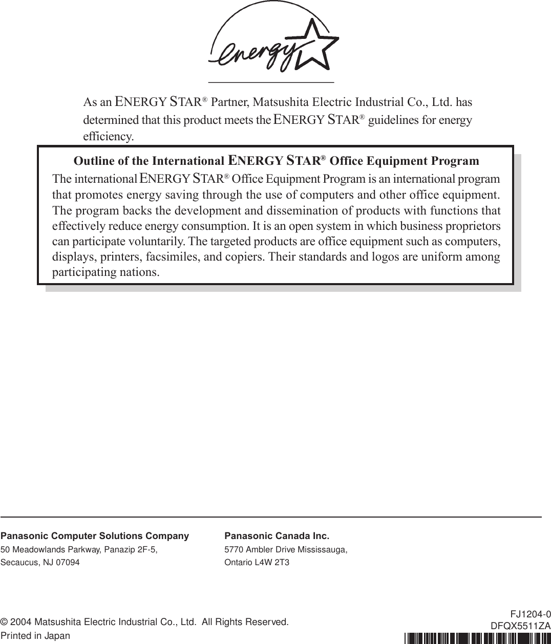 Outline of the International ENERGY STA R® Office Equipment ProgramThe international ENERGY STAR® Office Equipment Program is an international programthat promotes energy saving through the use of computers and other office equipment.The program backs the development and dissemination of products with functions thateffectively reduce energy consumption. It is an open system in which business proprietorscan participate voluntarily. The targeted products are office equipment such as computers,displays, printers, facsimiles, and copiers. Their standards and logos are uniform amongparticipating nations.As an ENERGY STAR® Partner, Matsushita Electric Industrial Co., Ltd. hasdetermined that this product meets the ENERGY STAR® guidelines for energyefficiency.© 2004 Matsushita Electric Industrial Co., Ltd.  All Rights Reserved.Printed in JapanFJ1204-0DFQX5511ZAPanasonic Computer Solutions Company50 Meadowlands Parkway, Panazip 2F-5,Secaucus, NJ 07094Panasonic Canada Inc.5770 Ambler Drive Mississauga,Ontario L4W 2T3