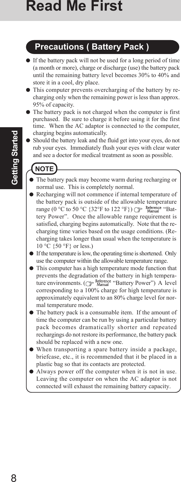 8Getting StartedNOTEThe battery pack may become warm during recharging ornormal use.  This is completely normal.Recharging will not commence if internal temperature ofthe battery pack is outside of the allowable temperaturerange (0 °C to 50 °C {32°F to 122 °F})      “Bat-tery Power”.  Once the allowable range requirement issatisfied, charging begins automatically.  Note that the re-charging time varies based on the usage conditions. (Re-charging takes longer than usual when the temperature is10 °C {50 °F} or less.)If the temperature is low, the operating time is shortened.  Onlyuse the computer within the allowable temperature range.This computer has a high temperature mode function thatprevents the degradation of the battery in high tempera-ture environments. (   “Battery Power”)  A  levelcorresponding to a 100% charge for high temperature isapproximately equivalent to an 80% charge level for nor-mal temperature mode.The battery pack is a consumable item.  If the amount oftime the computer can be run by using a particular batterypack becomes dramatically shorter and repeatedrechargings do not restore its performance, the battery packshould be replaced with a new one.When transporting a spare battery inside a package,briefcase, etc., it is recommended that it be placed in aplastic bag so that its contacts are protected.Always power off the computer when it is not in use.Leaving the computer on when the AC adaptor is notconnected will exhaust the remaining battery capacity.If the battery pack will not be used for a long period of time(a month or more), charge or discharge (use) the battery packuntil the remaining battery level becomes 30% to 40% andstore it in a cool, dry place.This computer prevents overcharging of the battery by re-charging only when the remaining power is less than approx.95% of capacity.The battery pack is not charged when the computer is firstpurchased.  Be sure to charge it before using it for the firsttime.  When the AC adaptor is connected to the computer,charging begins automatically.Should the battery leak and the fluid get into your eyes, do notrub your eyes.  Immediately flush your eyes with clear waterand see a doctor for medical treatment as soon as possible.Precautions ( Battery Pack )Read Me First