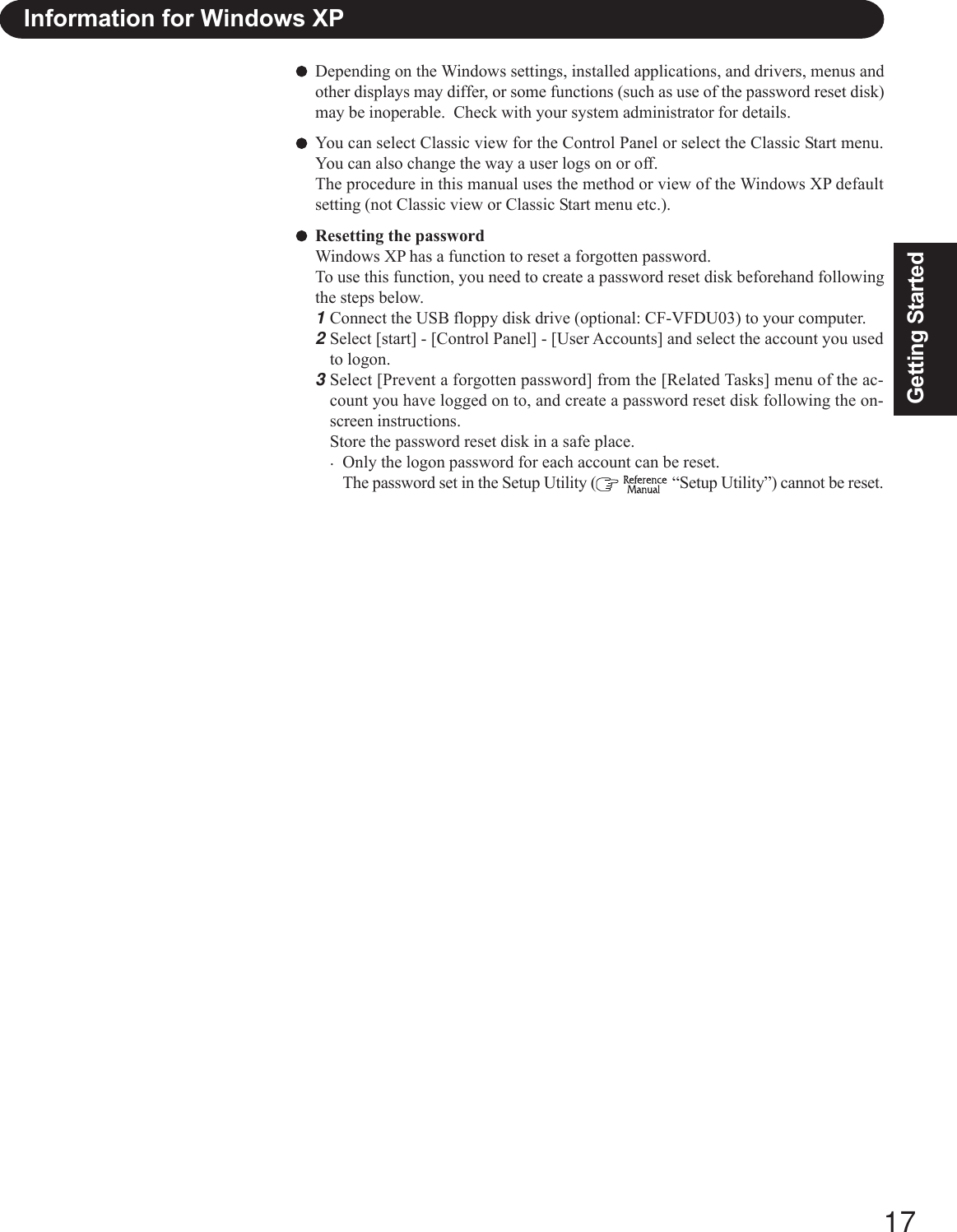 17Getting StartedDepending on the Windows settings, installed applications, and drivers, menus andother displays may differ, or some functions (such as use of the password reset disk)may be inoperable.  Check with your system administrator for details.You can select Classic view for the Control Panel or select the Classic Start menu.You can also change the way a user logs on or off.The procedure in this manual uses the method or view of the Windows XP defaultsetting (not Classic view or Classic Start menu etc.).Resetting the passwordWindows XP has a function to reset a forgotten password.To use this function, you need to create a password reset disk beforehand followingthe steps below.1Connect the USB floppy disk drive (optional: CF-VFDU03) to your computer.2Select [start] - [Control Panel] - [User Accounts] and select the account you usedto logon.3Select [Prevent a forgotten password] from the [Related Tasks] menu of the ac-count you have logged on to, and create a password reset disk following the on-screen instructions.Store the password reset disk in a safe place.·Only the logon password for each account can be reset.The password set in the Setup Utility (   “Setup Utility”) cannot be reset.Information for Windows XP