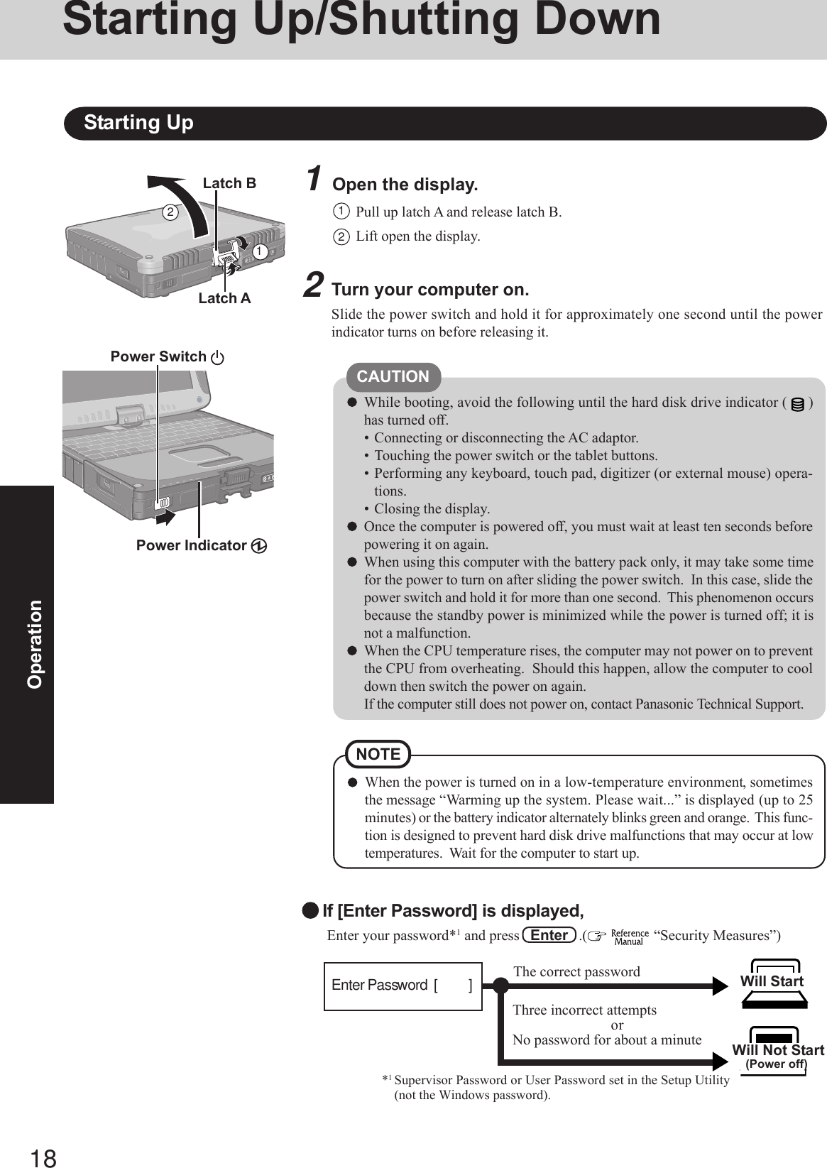 18Operation1Open the display.Starting Up/Shutting DownStarting Up2Turn your computer on.Slide the power switch and hold it for approximately one second until the powerindicator turns on before releasing it.2CAUTIONWhile booting, avoid the following until the hard disk drive indicator ( )has turned off.• Connecting or disconnecting the AC adaptor.• Touching the power switch or the tablet buttons.• Performing any keyboard, touch pad, digitizer (or external mouse) opera-tions.• Closing the display.Once the computer is powered off, you must wait at least ten seconds beforepowering it on again.When using this computer with the battery pack only, it may take some timefor the power to turn on after sliding the power switch.  In this case, slide thepower switch and hold it for more than one second.  This phenomenon occursbecause the standby power is minimized while the power is turned off; it isnot a malfunction.When the CPU temperature rises, the computer may not power on to preventthe CPU from overheating.  Should this happen, allow the computer to cooldown then switch the power on again.If the computer still does not power on, contact Panasonic Technical Support.Pull up latch A and release latch B.11Lift open the display.2Latch BPower Switch Power Indicator Latch AWhen the power is turned on in a low-temperature environment, sometimesthe message “Warming up the system. Please wait...” is displayed (up to 25minutes) or the battery indicator alternately blinks green and orange.  This func-tion is designed to prevent hard disk drive malfunctions that may occur at lowtemperatures.  Wait for the computer to start up.NOTE Enter your password*1 and press   Enter   .(   “Security Measures”)Will Start Will Not Start(Power off)If [Enter Password] is displayed,*1Supervisor Password or User Password set in the Setup Utility(not the Windows password).Three incorrect attemptsorNo password for about a minuteThe correct passwordEnter Password  [          ]