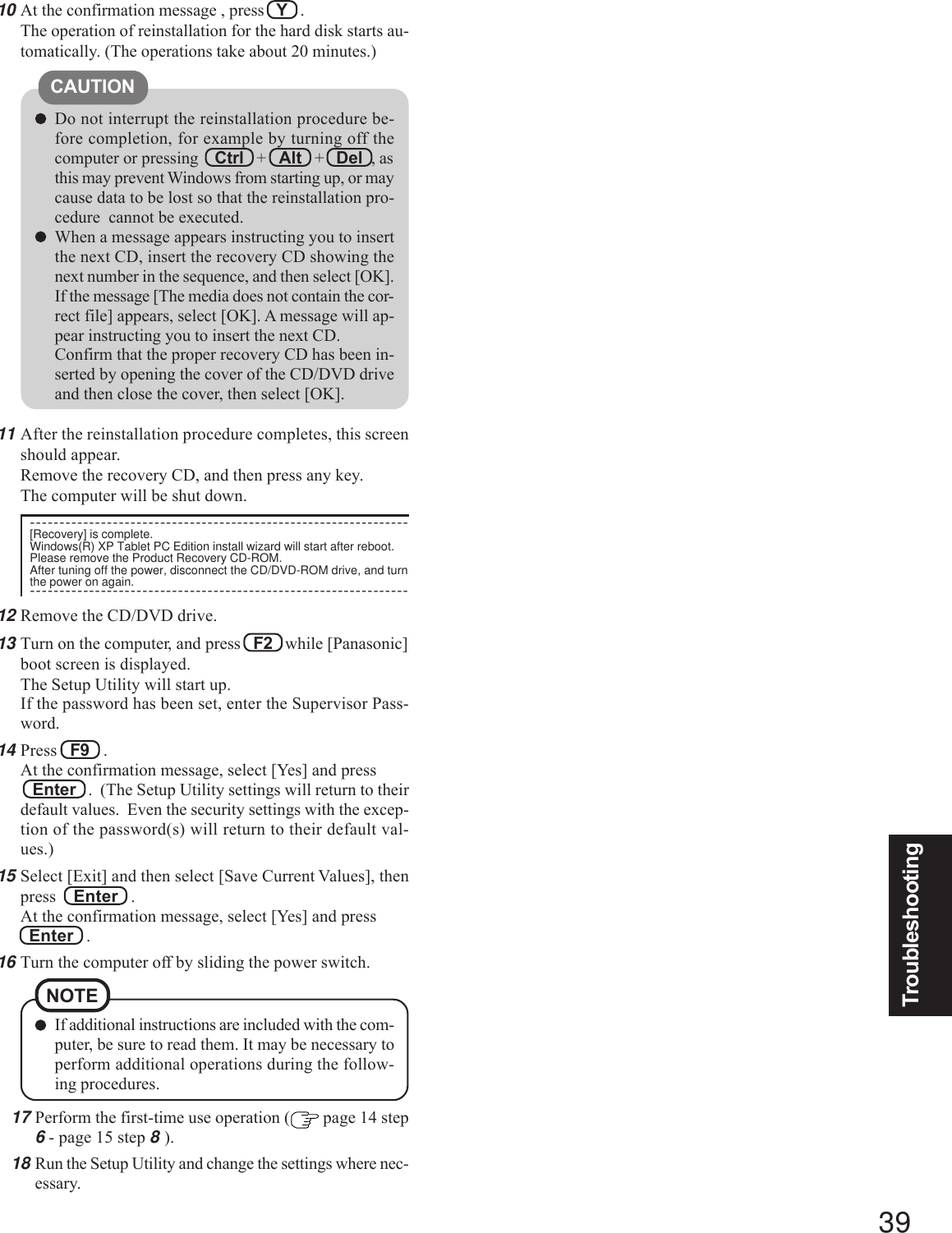 39TroubleshootingDo not interrupt the reinstallation procedure be-fore completion, for example by turning off thecomputer or pressing Ctrl   +   Alt   +   Del  , asthis may prevent Windows from starting up, or maycause data to be lost so that the reinstallation pro-cedure  cannot be executed.When a message appears instructing you to insertthe next CD, insert the recovery CD showing thenext number in the sequence, and then select [OK].If the message [The media does not contain the cor-rect file] appears, select [OK]. A message will ap-pear instructing you to insert the next CD.Confirm that the proper recovery CD has been in-serted by opening the cover of the CD/DVD driveand then close the cover, then select [OK].CAUTION10 At the confirmation message , press   Y   .The operation of reinstallation for the hard disk starts au-tomatically. (The operations take about 20 minutes.)17 Perform the first-time use operation (  page 14 step6 - page 15 step 8 ).18 Run the Setup Utility and change the settings where nec-essary.If additional instructions are included with the com-puter, be sure to read them. It may be necessary toperform additional operations during the follow-ing procedures.NOTE11 After the reinstallation procedure completes, this screenshould appear.Remove the recovery CD, and then press any key.The computer will be shut down.----------------------------------------------------------------[Recovery] is complete.Windows(R) XP Tablet PC Edition install wizard will start after reboot.Please remove the Product Recovery CD-ROM.After tuning off the power, disconnect the CD/DVD-ROM drive, and turnthe power on again.----------------------------------------------------------------12 Remove the CD/DVD drive.13 Turn on the computer, and press   F2   while [Panasonic]boot screen is displayed.The Setup Utility will start up.If the password has been set, enter the Supervisor Pass-word.14 Press   F9   .At the confirmation message, select [Yes] and press   Enter   .  (The Setup Utility settings will return to theirdefault values.  Even the security settings with the excep-tion of the password(s) will return to their default val-ues.)15 Select [Exit] and then select [Save Current Values], thenpress    Enter   .At the confirmation message, select [Yes] and press  Enter   .16 Turn the computer off by sliding the power switch.