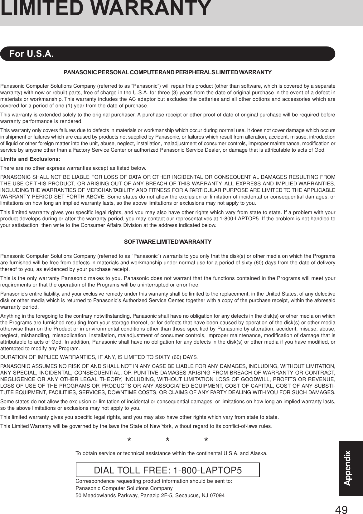 49AppendixAppendixLIMITED WARRANTYPANASONIC PERSONAL COMPUTER AND PERIPHERALS LIMITED WARRANTYPanasonic Computer Solutions Company (referred to as “Panasonic”) will repair this product (other than software, which is covered by a separatewarranty) with new or rebuilt parts, free of charge in the U.S.A. for three (3) years from the date of original purchase in the event of a defect inmaterials or workmanship. This warranty includes the AC adaptor but excludes the batteries and all other options and accessories which arecovered for a period of one (1) year from the date of purchase.This warranty is extended solely to the original purchaser. A purchase receipt or other proof of date of original purchase will be required beforewarranty performance is rendered.This warranty only covers failures due to defects in materials or workmanship which occur during normal use. It does not cover damage which occursin shipment or failures which are caused by products not supplied by Panasonic, or failures which result from alteration, accident, misuse, introductionof liquid or other foreign matter into the unit, abuse, neglect, installation, maladjustment of consumer controls, improper maintenance, modification orservice by anyone other than a Factory Service Center or authorized Panasonic Service Dealer, or damage that is attributable to acts of God.Limits and Exclusions:There are no other express warranties except as listed below.PANASONIC SHALL NOT BE LIABLE FOR LOSS OF DATA OR OTHER INCIDENTAL OR CONSEQUENTIAL DAMAGES RESULTING FROMTHE USE OF THIS PRODUCT, OR ARISING OUT OF ANY BREACH OF THIS WARRANTY. ALL EXPRESS AND IMPLIED WARRANTIES,INCLUDING THE WARRANTIES OF MERCHANTABILITY AND FITNESS FOR A PARTICULAR PURPOSE ARE LIMITED TO THE APPLICABLEWARRANTY PERIOD SET FORTH ABOVE. Some states do not allow the exclusion or limitation of incidental or consequential damages, orlimitations on how long an implied warranty lasts, so the above limitations or exclusions may not apply to you.This limited warranty gives you specific legal rights, and you may also have other rights which vary from state to state. If a problem with yourproduct develops during or after the warranty period, you may contact our representatives at 1-800-LAPTOP5. If the problem is not handled toyour satisfaction, then write to the Consumer Affairs Division at the address indicated below.SOFTWARE LIMITED WARRANTYPanasonic Computer Solutions Company (referred to as “Panasonic”) warrants to you only that the disk(s) or other media on which the Programsare furnished will be free from defects in materials and workmanship under normal use for a period of sixty (60) days from the date of deliverythereof to you, as evidenced by your purchase receipt.This is the only warranty Panasonic makes to you. Panasonic does not warrant that the functions contained in the Programs will meet yourrequirements or that the operation of the Programs will be uninterrupted or error free.Panasonic’s entire liability, and your exclusive remedy under this warranty shall be limited to the replacement, in the United States, of any defectivedisk or other media which is returned to Panasonic’s Authorized Service Center, together with a copy of the purchase receipt, within the aforesaidwarranty period.Anything in the foregoing to the contrary notwithstanding, Panasonic shall have no obligation for any defects in the disk(s) or other media on whichthe Programs are furnished resulting from your storage thereof, or for defects that have been caused by operation of the disk(s) or other mediaotherwise than on the Product or in environmental conditions other than those specified by Panasonic by alteration, accident, misuse, abuse,neglect, mishandling, misapplication, installation, maladjustment of consumer controls, improper maintenance, modification of damage that isattributable to acts of God. In addition, Panasonic shall have no obligation for any defects in the disk(s) or other media if you have modified, orattempted to modify any Program.DURATION OF IMPLIED WARRANTIES, IF ANY, IS LIMITED TO SIXTY (60) DAYS.PANASONIC ASSUMES NO RISK OF AND SHALL NOT IN ANY CASE BE LIABLE FOR ANY DAMAGES, INCLUDING, WITHOUT LIMITATION,ANY SPECIAL, INCIDENTAL, CONSEQUENTIAL, OR PUNITIVE DAMAGES ARISING FROM BREACH OF WARRANTY OR CONTRACT,NEGLIGENCE OR ANY OTHER LEGAL THEORY, INCLUDING, WITHOUT LIMITATION LOSS OF GOODWILL, PROFITS OR REVENUE,LOSS OF USE OF THE PROGRAMS OR PRODUCTS OR ANY ASSOCIATED EQUIPMENT, COST OF CAPITAL, COST OF ANY SUBSTI-TUTE EQUIPMENT, FACILITIES, SERVICES, DOWNTIME COSTS, OR CLAIMS OF ANY PARTY DEALING WITH YOU FOR SUCH DAMAGES.Some states do not allow the exclusion or limitation of incidental or consequential damages, or limitations on how long an implied warranty lasts,so the above limitations or exclusions may not apply to you.This limited warranty gives you specific legal rights, and you may also have other rights which vary from state to state.This Limited Warranty will be governed by the laws the State of New York, without regard to its conflict-of-laws rules.*          *          *To obtain service or technical assistance within the continental U.S.A. and Alaska.DIAL TOLL FREE: 1-800-LAPTOP5Correspondence requesting product information should be sent to:Panasonic Computer Solutions Company50 Meadowlands Parkway, Panazip 2F-5, Secaucus, NJ 07094For U.S.A.