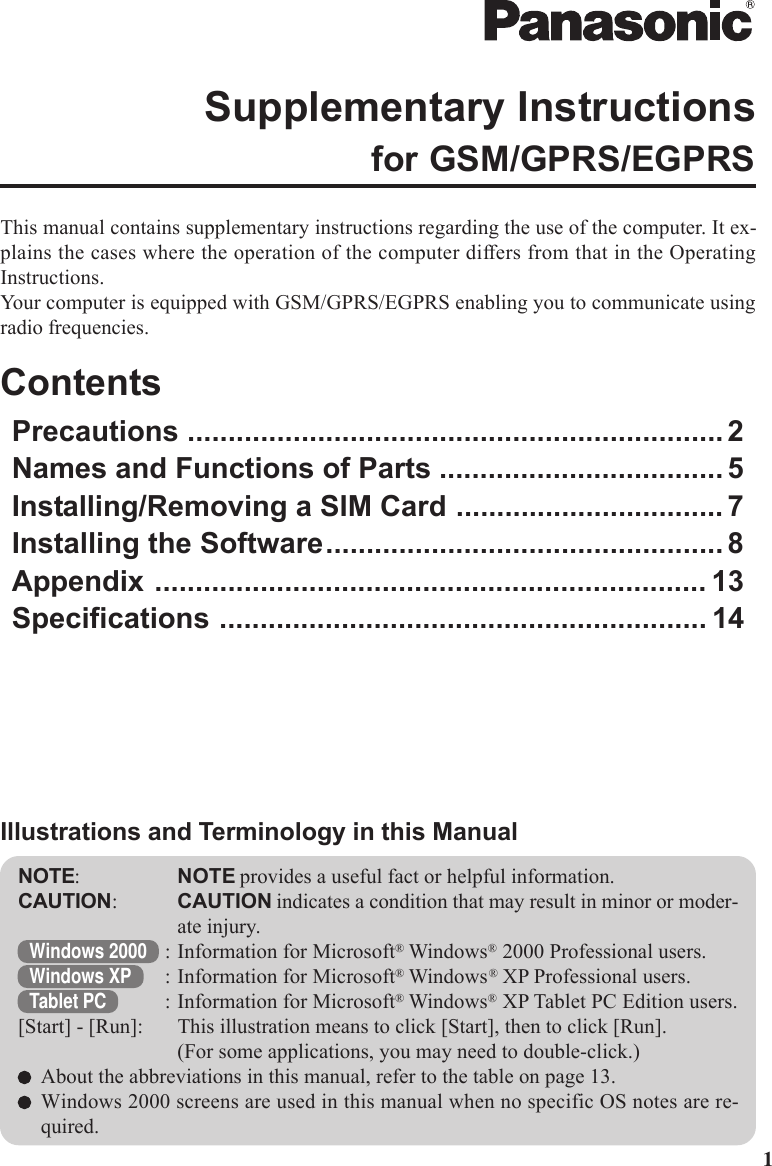 1This manual contains supplementary instructions regarding the use of the computer. It ex-plains the cases where the operation of the computer differs from that in the OperatingInstructions.Your computer is equipped with GSM/GPRS/EGPRS enabling you to communicate usingradio frequencies.ContentsPrecautions .................................................................. 2Names and Functions of Parts ................................... 5Installing/Removing a SIM Card ................................. 7Installing the Software................................................. 8Appendix .................................................................... 13Specifications ............................................................ 14Supplementary Instructionsfor GSM/GPRS/EGPRSNOTE:NOTE provides a useful fact or helpful information.CAUTION:CAUTION indicates a condition that may result in minor or moder-ate injury.Windows 2000 : Information for Microsoft® Windows® 2000 Professional users.Windows XP : Information for Microsoft® Windows® XP Professional users.Tablet PC : Information for Microsoft® Windows® XP Tablet PC Edition users.[Start] - [Run]: This illustration means to click [Start], then to click [Run].(For some applications, you may need to double-click.)About the abbreviations in this manual, refer to the table on page 13.Windows 2000 screens are used in this manual when no specific OS notes are re-quired.Illustrations and Terminology in this Manual