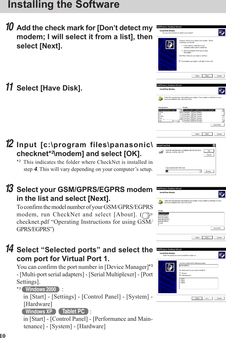 1010Add the check mark for [Don’t detect mymodem; I will select it from a list], thenselect [Next].11Select [Have Disk].12Input [c:\program files\panasonic\checknet*2\modem] and select [OK].*2This indicates the folder where CheckNet is installed instep 4. This will vary depending on your computer’s setup.13Select your GSM/GPRS/EGPRS modemin the list and select [Next].To confirm the model number of your GSM/GPRS/EGPRSmodem, run CheckNet and select [About]. (checknet.pdf “Operating Instructions for using GSM/GPRS/EGPRS”)14Select “Selected ports” and select thecom port for Virtual Port 1.You can confirm the port number in [Device Manager]*3- [Multi-port serial adapters] - [Serial Multiplexer] - [PortSettings].*3Windows 2000 :in [Start] - [Settings] - [Control Panel] - [System] -[Hardware]Windows XP Tablet PC :in [Start] - [Control Panel] - [Performance and Main-tenance] - [System] - [Hardware]Installing the Software