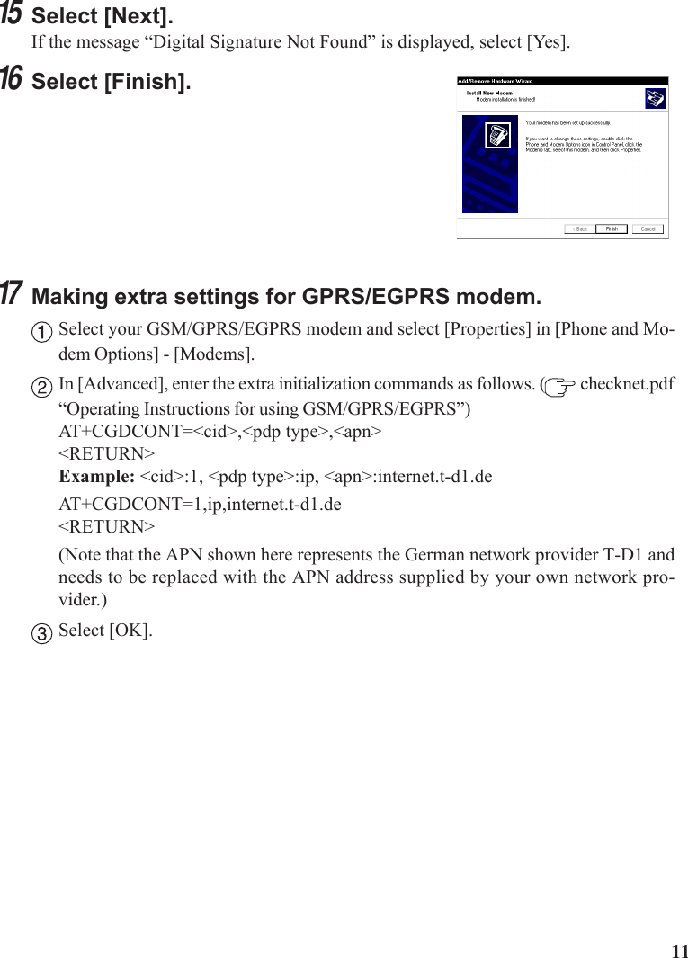1115Select [Next].If the message “Digital Signature Not Found” is displayed, select [Yes].16Select [Finish].17Making extra settings for GPRS/EGPRS modem.Select your GSM/GPRS/EGPRS modem and select [Properties] in [Phone and Mo-dem Options] - [Modems].In [Advanced], enter the extra initialization commands as follows. (  checknet.pdf“Operating Instructions for using GSM/GPRS/EGPRS”)AT+CGDCONT=&lt;cid&gt;,&lt;pdp type&gt;,&lt;apn&gt;&lt;RETURN&gt;Example: &lt;cid&gt;:1, &lt;pdp type&gt;:ip, &lt;apn&gt;:internet.t-d1.deAT+CGDCONT=1,ip,internet.t-d1.de&lt;RETURN&gt;(Note that the APN shown here represents the German network provider T-D1 andneeds to be replaced with the APN address supplied by your own network pro-vider.)Select [OK].