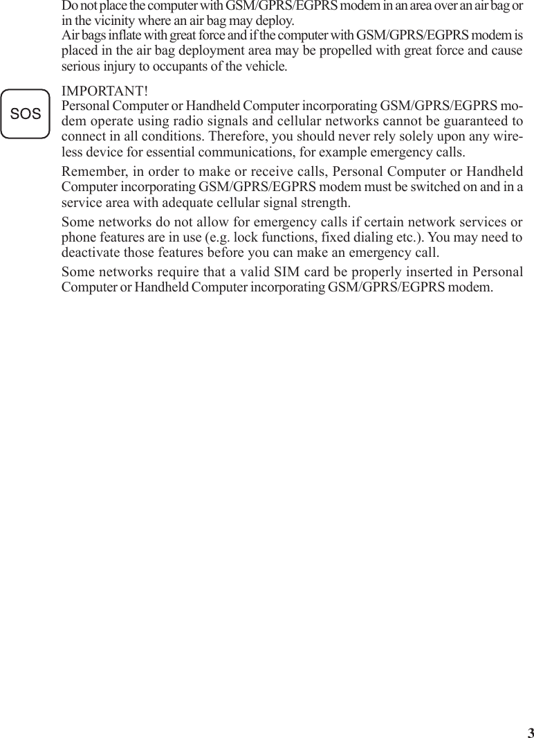 3Do not place the computer with GSM/GPRS/EGPRS modem in an area over an air bag orin the vicinity where an air bag may deploy.Air bags inflate with great force and if the computer with GSM/GPRS/EGPRS modem isplaced in the air bag deployment area may be propelled with great force and causeserious injury to occupants of the vehicle.IMPORTANT!Personal Computer or Handheld Computer incorporating GSM/GPRS/EGPRS mo-dem operate using radio signals and cellular networks cannot be guaranteed toconnect in all conditions. Therefore, you should never rely solely upon any wire-less device for essential communications, for example emergency calls.Remember, in order to make or receive calls, Personal Computer or HandheldComputer incorporating GSM/GPRS/EGPRS modem must be switched on and in aservice area with adequate cellular signal strength.Some networks do not allow for emergency calls if certain network services orphone features are in use (e.g. lock functions, fixed dialing etc.). You may need todeactivate those features before you can make an emergency call.Some networks require that a valid SIM card be properly inserted in PersonalComputer or Handheld Computer incorporating GSM/GPRS/EGPRS modem.