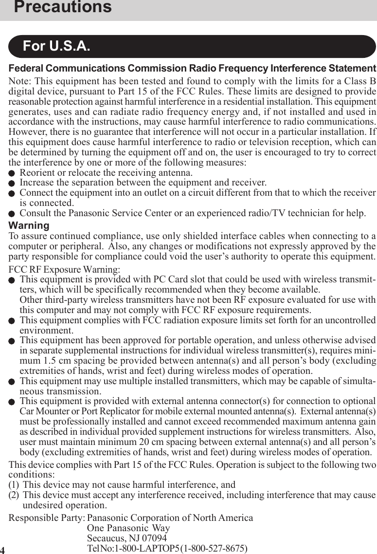 4For U.S.A.PrecautionsFederal Communications Commission Radio Frequency Interference StatementNote: This equipment has been tested and found to comply with the limits for a Class Bdigital device, pursuant to Part 15 of the FCC Rules. These limits are designed to providereasonable protection against harmful interference in a residential installation. This equipmentgenerates, uses and can radiate radio frequency energy and, if not installed and used inaccordance with the instructions, may cause harmful interference to radio communications.However, there is no guarantee that interference will not occur in a particular installation. Ifthis equipment does cause harmful interference to radio or television reception, which canbe determined by turning the equipment off and on, the user is encouraged to try to correctthe interference by one or more of the following measures:Reorient or relocate the receiving antenna.Increase the separation between the equipment and receiver.Connect the equipment into an outlet on a circuit different from that to which the receiveris connected.Consult the Panasonic Service Center or an experienced radio/TV technician for help.WarningTo assure continued compliance, use only shielded interface cables when connecting to acomputer or peripheral.  Also, any changes or modifications not expressly approved by theparty responsible for compliance could void the user’s authority to operate this equipment.FCC RF Exposure Warning:This equipment is provided with PC Card slot that could be used with wireless transmit-ters, which will be specifically recommended when they become available.Other third-party wireless transmitters have not been RF exposure evaluated for use withthis computer and may not comply with FCC RF exposure requirements.This equipment complies with FCC radiation exposure limits set forth for an uncontrolledenvironment.This equipment has been approved for portable operation, and unless otherwise advisedin separate supplemental instructions for individual wireless transmitter(s), requires mini-mum 1.5 cm spacing be provided between antenna(s) and all person’s body (excludingextremities of hands, wrist and feet) during wireless modes of operation.This equipment may use multiple installed transmitters, which may be capable of simulta-neous transmission.This equipment is provided with external antenna connector(s) for connection to optionalCar Mounter or Port Replicator for mobile external mounted antenna(s).  External antenna(s)must be professionally installed and cannot exceed recommended maximum antenna gainas described in individual provided supplement instructions for wireless transmitters.  Also,user must maintain minimum 20 cm spacing between external antenna(s) and all person’sbody (excluding extremities of hands, wrist and feet) during wireless modes of operation.This device complies with Part 15 of the FCC Rules. Operation is subject to the following twoconditions:(1) This device may not cause harmful interference, and(2) This device must accept any interference received, including interference that may causeundesired operation.Responsible Party: Panasonic Corporation of North AmericaOne Panasonic WaySecaucus, NJ 07094Tel No:1-800-LAPTOP5 (1-800-527-8675)